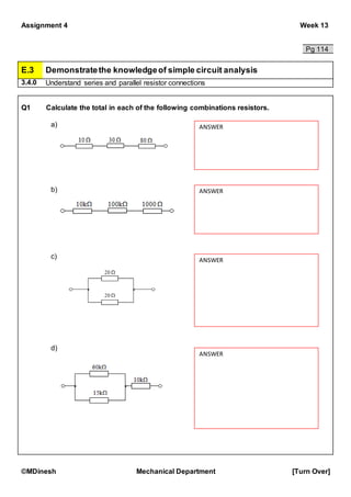 Assignment 4 Week 13
©MDinesh Mechanical Department [Turn Over]
Pg 114
E.3 Demonstratethe knowledgeof simple circuit analysis
3.4.0 Understand series and parallel resistor connections
Q1 Calculate the total in each of the following combinations resistors.
a)
b)
c)
d)
ANSWER
ANSWER
ANSWER
ANSWER
 