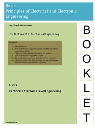 b
B
Basic
Principles of Electrical and Electronic
Engineering
O
O
K
L
E
T©MDinesh2016
By: DineshMahadawoo
For Diploma Y1 in MechanicalEngineering
Users
Certificate / Diploma Level Engineering
ELEMENTS:
1. Basic Electricity
2. Demonstrate knowledgeandapplicationsof basicelectrical
quantitiesandunits.
3. Demonstrate knowledgeof simplecircuitsanalysis
4. Demonstrate knowledgeof ACcurrent.
5. Demonstrate the basicunderstandingof three phase AC.
6. Demonstrate the basicunderstanding anduse of basictools
and instrumentsusedinappliedelectricity.
 