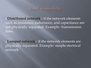 1.Distributed network:- if the network elements
such as resistance, inductance, and capacitance are
not physically separated. Example- transmission
lines.
2.Lumped network:- if the network elements are
physically separated. Example- simple electrical
network.
 