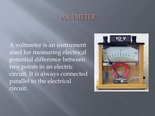 A voltmeter is an instrument
used for measuring electrical
potential difference between
two points in an electric
circuit. It is always connected
parallel to the electrical
circuit.
 