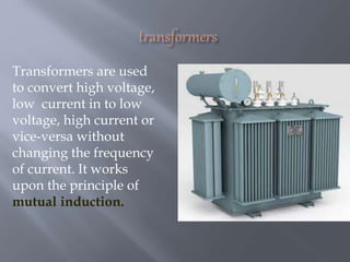 Transformers are used
to convert high voltage,
low current in to low
voltage, high current or
vice-versa without
changing the frequency
of current. It works
upon the principle of
mutual induction.
 