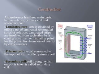 A transformer has three main parts:
laminated core, primary coil and
secondary coil.
1.Laminated core- core is obtained by
piling a no. of laminated rectangular
strips of soft iron. Laminated strips
are insulated from each other by a
coating of varnish or insulating paint
for the prevention from loss of energy
by eddy currents.
2.Primary coil-the coil connected to
the input of a.c. Is called primary coil.
3.Secondary coil-coil through which
output is taken is called secondary
coil.
 