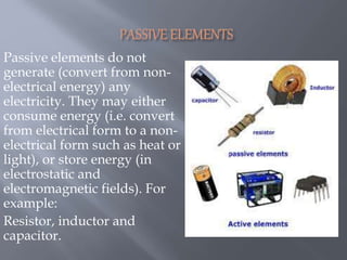 Passive elements do not
generate (convert from non-
electrical energy) any
electricity. They may either
consume energy (i.e. convert
from electrical form to a non-
electrical form such as heat or
light), or store energy (in
electrostatic and
electromagnetic fields). For
example:
Resistor, inductor and
capacitor.
 