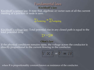 Kirchhoff’s law
Kirchhoff’s current law: It state that, algebraic or vector sum of all the current
meeting at a junction or node is zero.
∑ientering = ∑ioutgoing
Kirchhoff’s voltage law: Total potential rise in any closed path is equal to the
total potential drop.
∑V = ∑IR
Ohm’s law
If the physical conditions remains same, the voltage across the conductor is
directly proportional to the current flowing in the conductor.
or
where R is proportionality constant known as resistance of the conductor.
 