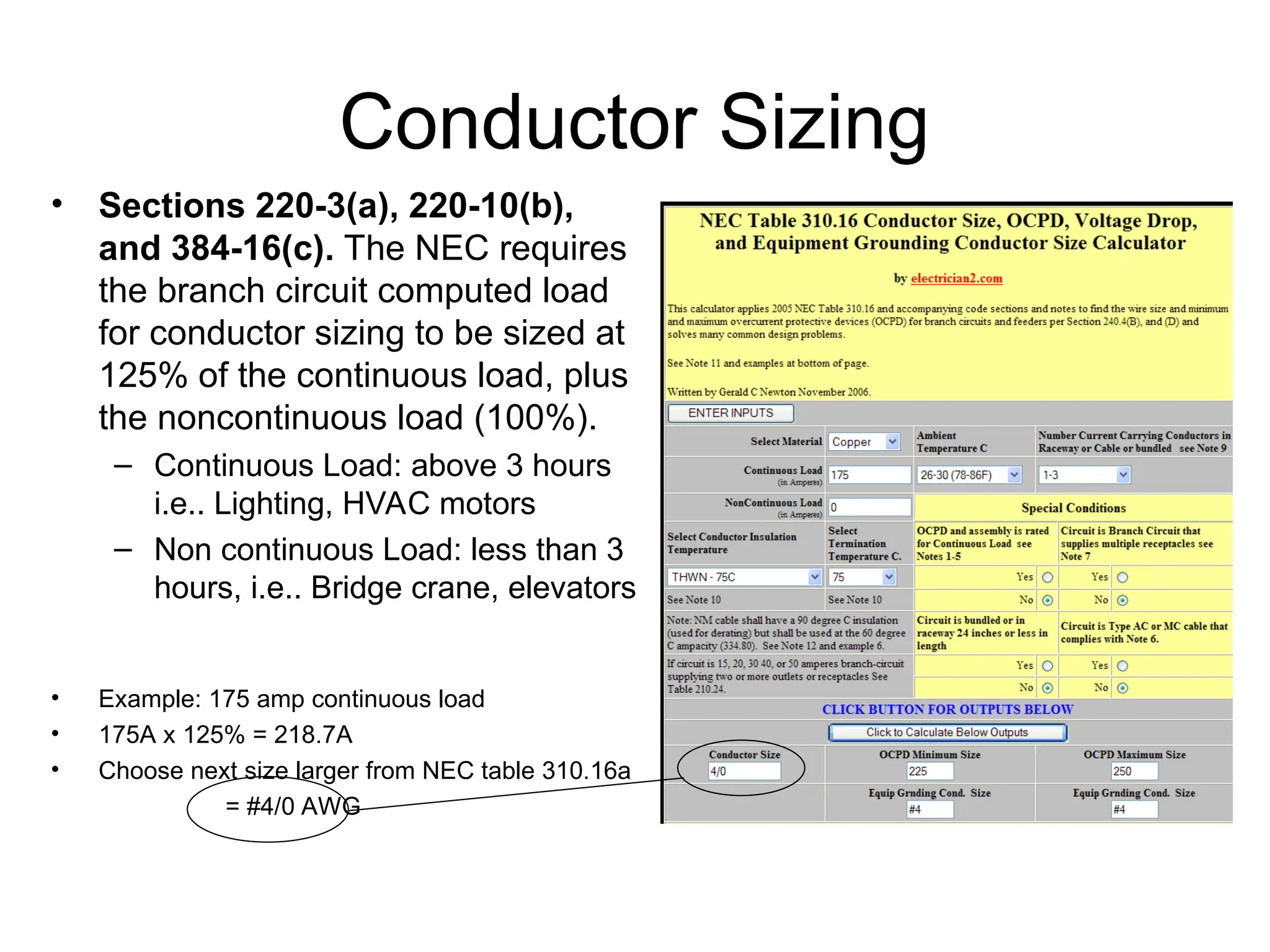 Conductor Sizing
• Sections 220-3(a), 220-10(b),
and 384-16(c). The NEC requires
the branch circuit computed load
for conductor sizing to be sized at
125% of the continuous load, plus
the noncontinuous load (100%).
– Continuous Load: above 3 hours
i.e.. Lighting, HVAC motors
– Non continuous Load: less than 3
hours, i.e.. Bridge crane, elevators
• Example: 175 amp continuous load
• 175A x 125% = 218.7A
• Choose next size larger from NEC table 310.16a
= #4/0 AWG
 