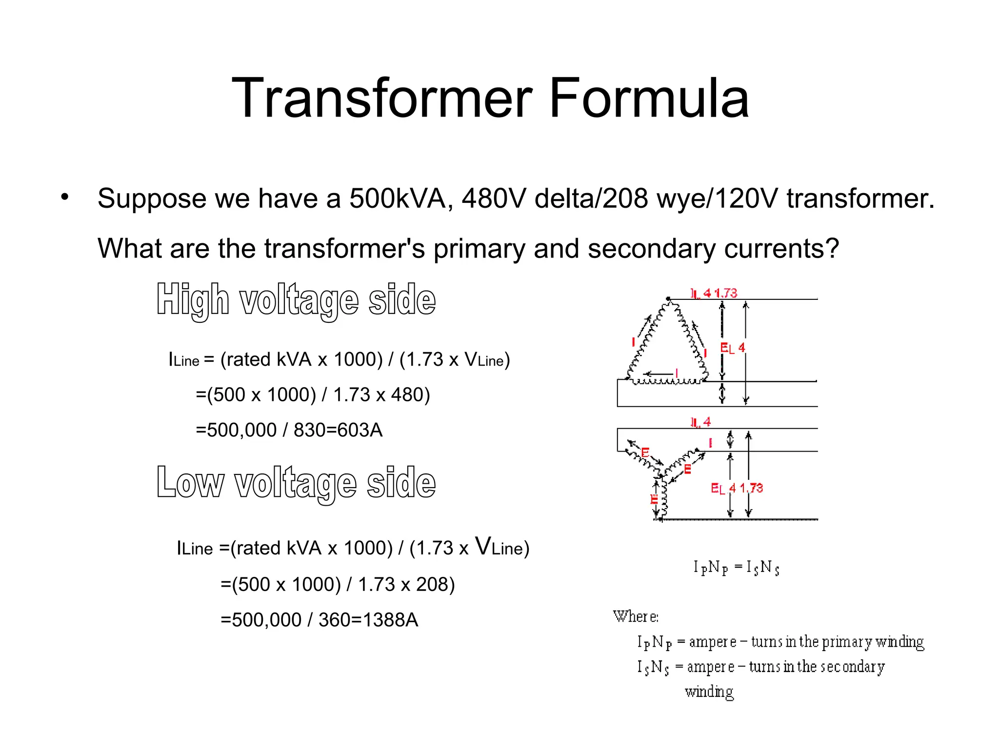Transformer Formula
• Suppose we have a 500kVA, 480V delta/208 wye/120V transformer.
What are the transformer's primary and secondary currents?
ILine = (rated kVA x 1000) / (1.73 x VLine)
=(500 x 1000) / 1.73 x 480)
=500,000 / 830=603A
ILine =(rated kVA x 1000) / (1.73 x VLine)
=(500 x 1000) / 1.73 x 208)
=500,000 / 360=1388A
 