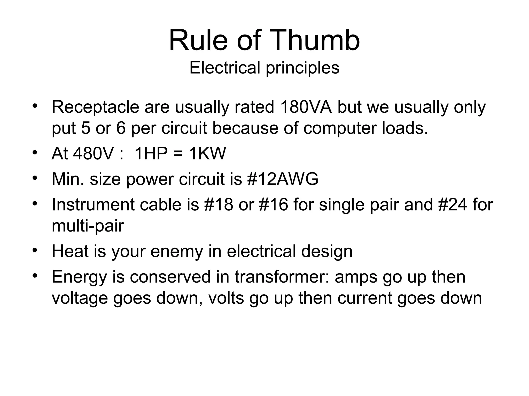 Rule of Thumb
Electrical principles
• Receptacle are usually rated 180VA but we usually only
put 5 or 6 per circuit because of computer loads.
• At 480V : 1HP = 1KW
• Min. size power circuit is #12AWG
• Instrument cable is #18 or #16 for single pair and #24 for
multi-pair
• Heat is your enemy in electrical design
• Energy is conserved in transformer: amps go up then
voltage goes down, volts go up then current goes down
 