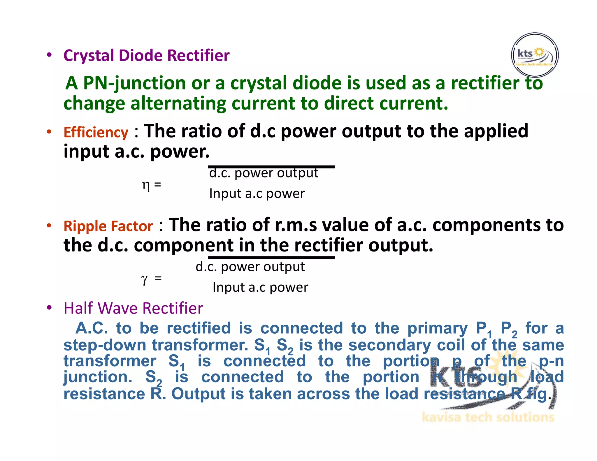 • Crystal Diode Rectifier
A PN-junction or a crystal diode is used as a rectifier to
change alternating current to direct current.
• Efficiency : The ratio of d.c power output to the applied
input a.c. power.
d.c. power output
 =
Input a.c power
• Ripple Factor : The ratio of r.m.s value of a.c. components to
the d.c. component in the rectifier output.
d.c. power output
 =
Input a.c power
• Half Wave Rectifier
A.C. to be rectified is connected to the primary P1 P2 for a
step-down transformer. S1 S2 is the secondary coil of the same
transformer S1 is connected to the portion p of the p-n
junction. S2 is connected to the portion n through load
resistance R. Output is taken across the load resistance R fig.
 
