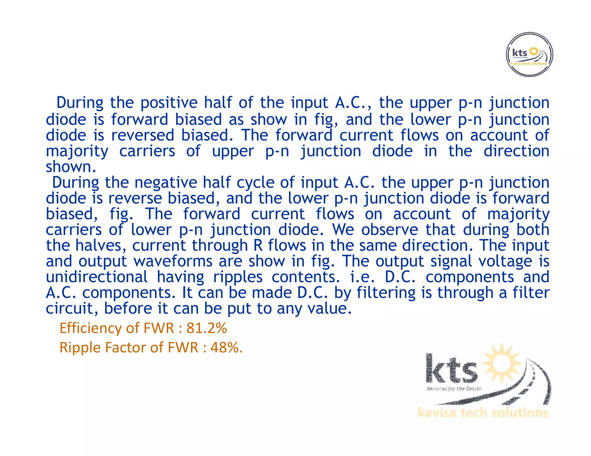 During the positive half of the input A.C., the upper p-n junction
diode is forward biased as show in fig, and the lower p-n junction
diode is reversed biased. The forward current flows on account of
majority carriers of upper p-n junction diode in the direction
shown.
During the negative half cycle of input A.C. the upper p-n junction
diode is reverse biased, and the lower p-n junction diode is forward
biased, fig. The forward current flows on account of majority
carriers of lower p-n junction diode. We observe that during both
the halves, current through R flows in the same direction. The input
and output waveforms are show in fig. The output signal voltage is
unidirectional having ripples contents. i.e. D.C. components and
A.C. components. It can be made D.C. by filtering is through a filter
circuit, before it can be put to any value.
Efficiency of FWR : 81.2%
Ripple Factor of FWR : 48%.
 