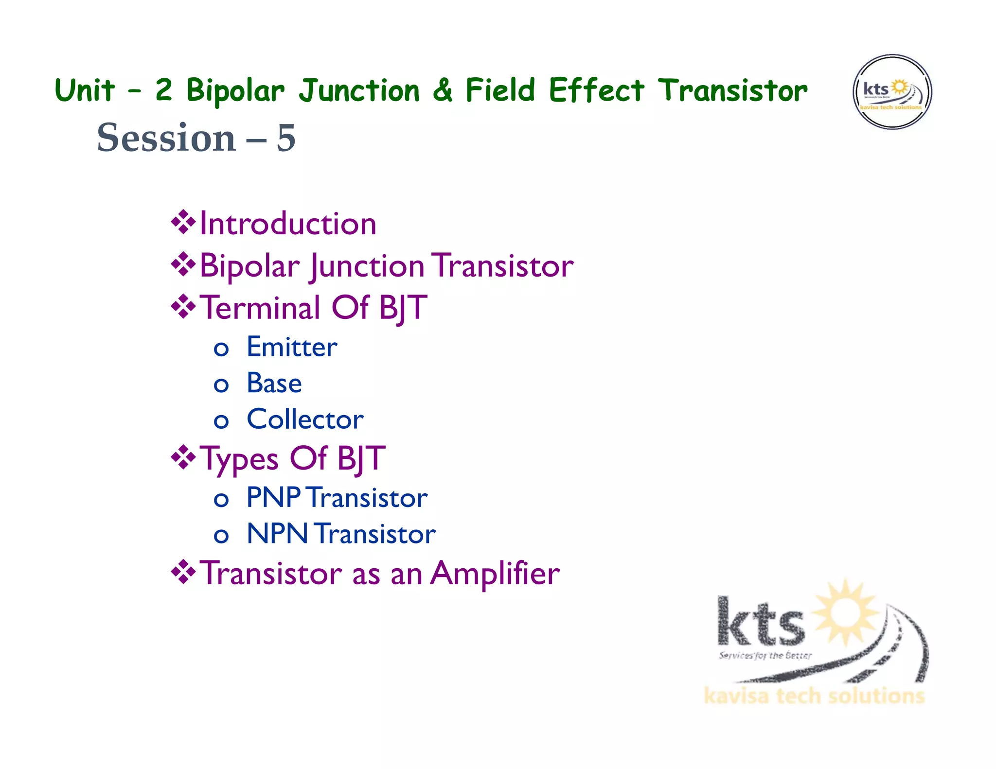 Unit – 2 Bipolar Junction & Field Effect Transistor
Introduction
Bipolar JunctionTransistor
Terminal Of BJT
o Emitter
o Base
o Collector
Types Of BJT
o PNPTransistor
o NPNTransistor
Transistor as an Amplifier
Session – 5
 