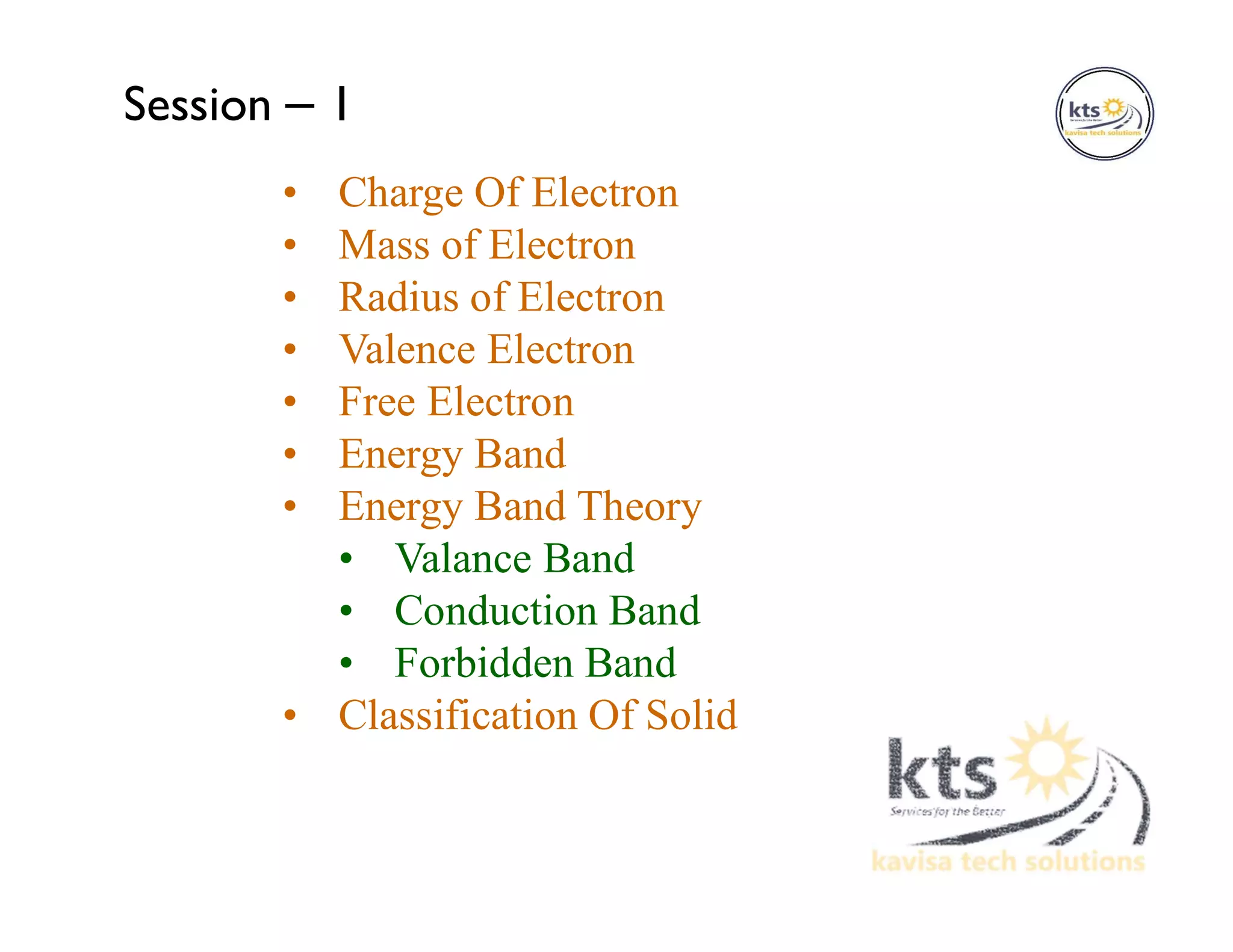 • Charge Of Electron
• Mass of Electron
• Radius of Electron
• Valence Electron
• Free Electron
• Energy Band
• Energy Band Theory
• Valance Band
• Conduction Band
• Forbidden Band
• Classification Of Solid
Session – 1
 
