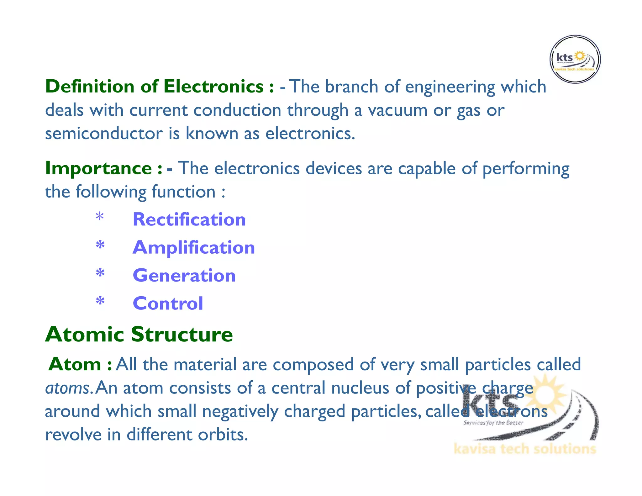 Definition of Electronics : - The branch of engineering which
deals with current conduction through a vacuum or gas or
semiconductor is known as electronics.
Importance : - The electronics devices are capable of performing
the following function :
* Rectification
* Amplification
* Generation
* Control
Atomic Structure
Atom : All the material are composed of very small particles called
atoms.An atom consists of a central nucleus of positive charge
around which small negatively charged particles, called electrons
revolve in different orbits.
 