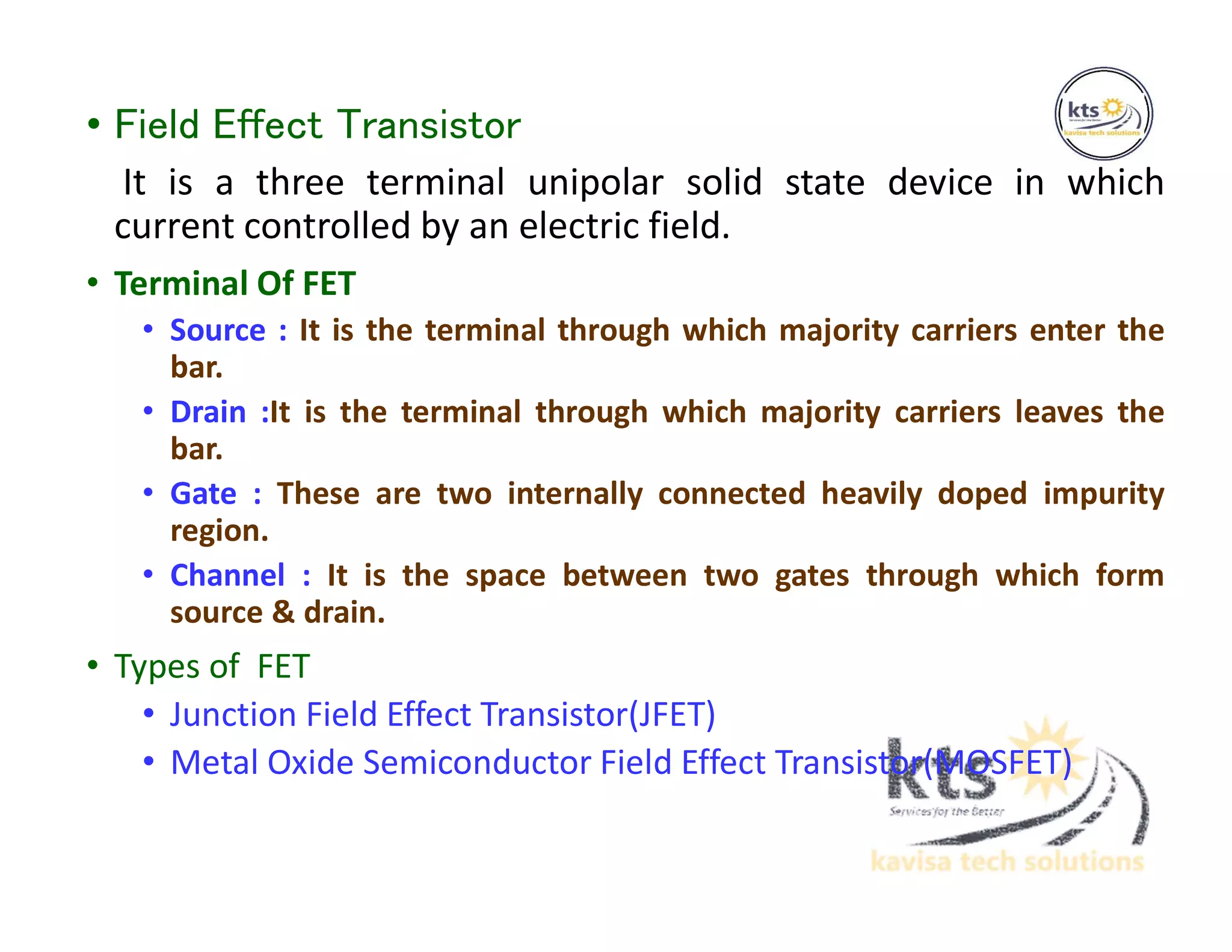 • Field Effect Transistor
It is a three terminal unipolar solid state device in which
current controlled by an electric field.
• Terminal Of FET
• Source : It is the terminal through which majority carriers enter the
bar.
• Drain :It is the terminal through which majority carriers leaves the
bar.
• Gate : These are two internally connected heavily doped impurity
region.
• Channel : It is the space between two gates through which form
source & drain.
• Types of FET
• Junction Field Effect Transistor(JFET)
• Metal Oxide Semiconductor Field Effect Transistor(MOSFET)
 