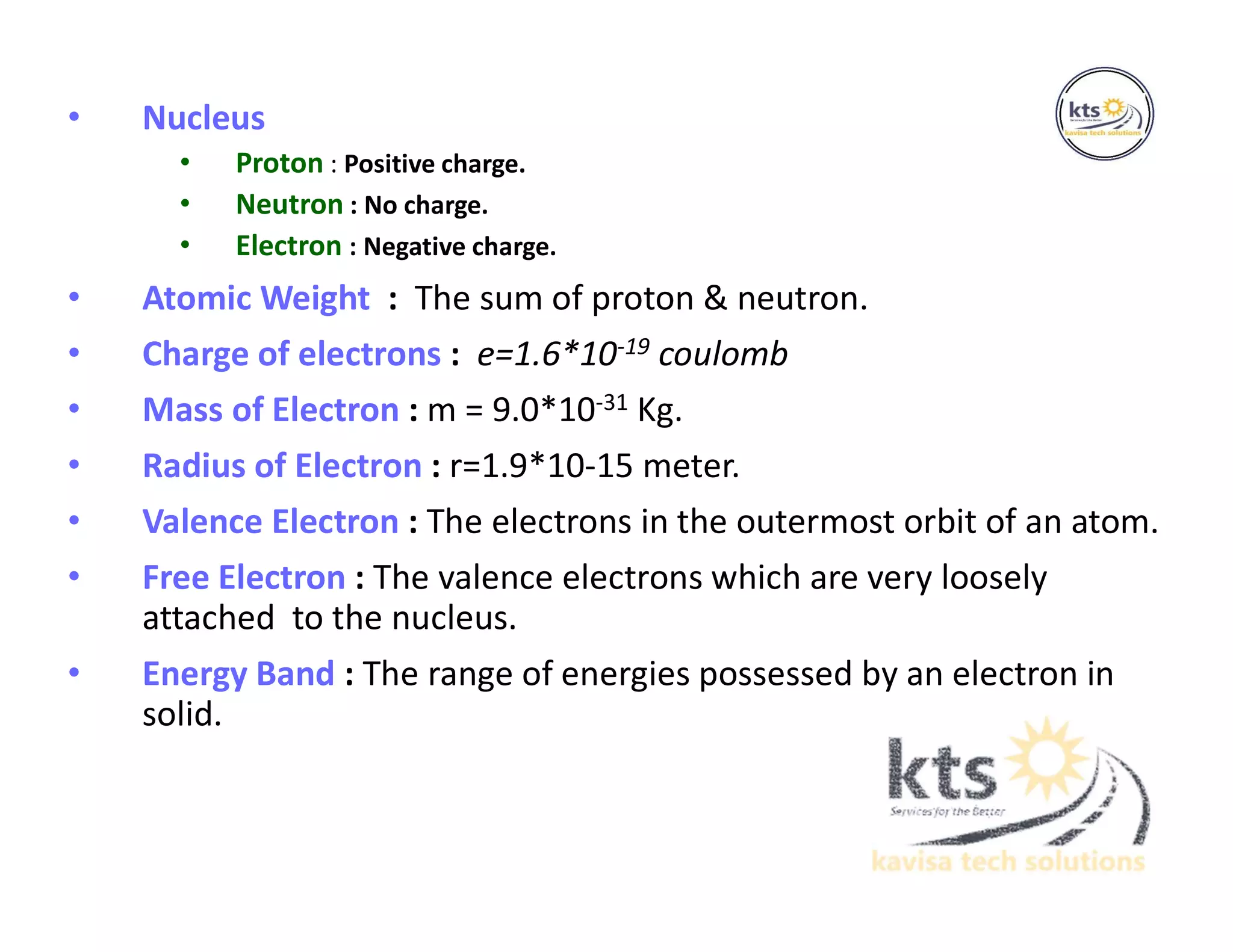 • Nucleus
• Proton : Positive charge.
• Neutron : No charge.
• Electron : Negative charge.
• Atomic Weight : The sum of proton & neutron.
• Charge of electrons : e=1.6*10-19 coulomb
• Mass of Electron : m = 9.0*10-31 Kg.
• Radius of Electron : r=1.9*10-15 meter.
• Valence Electron : The electrons in the outermost orbit of an atom.
• Free Electron : The valence electrons which are very loosely
attached to the nucleus.
• Energy Band : The range of energies possessed by an electron in
solid.
 
