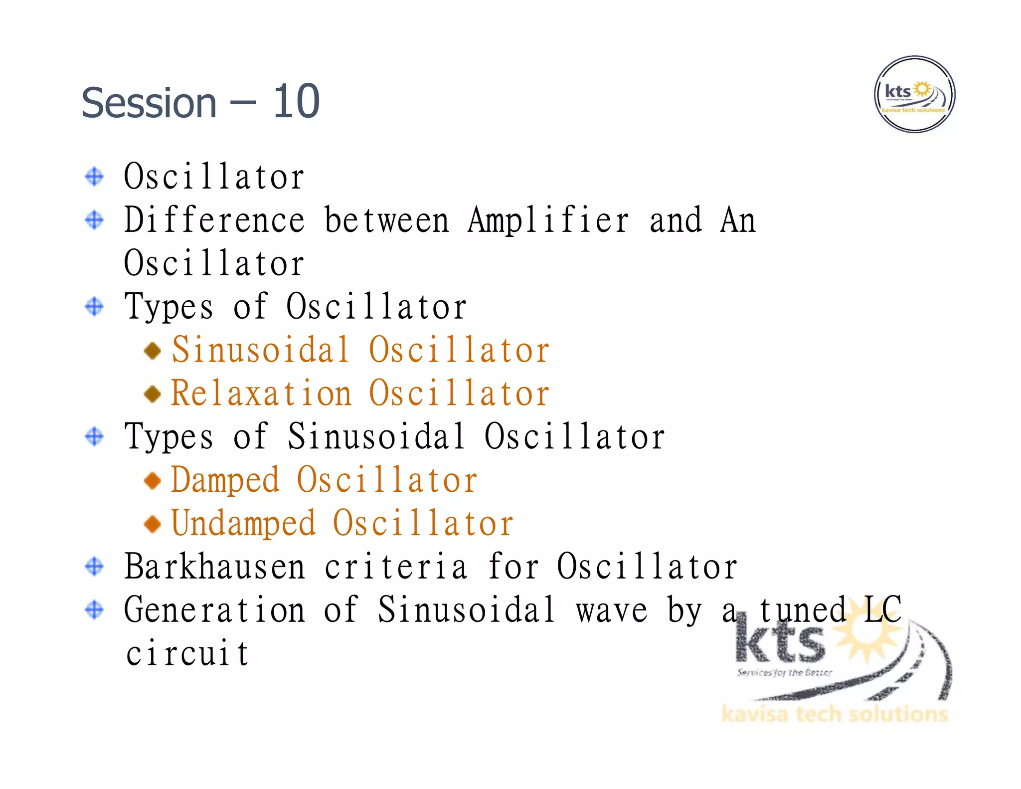 Oscillator
Difference between Amplifier and An
Oscillator
Types of Oscillator
Sinusoidal Oscillator
Relaxation Oscillator
Types of Sinusoidal Oscillator
Damped Oscillator
Undamped Oscillator
Barkhausen criteria for Oscillator
Generation of Sinusoidal wave by a tuned LC
circuit
Session – 10
 