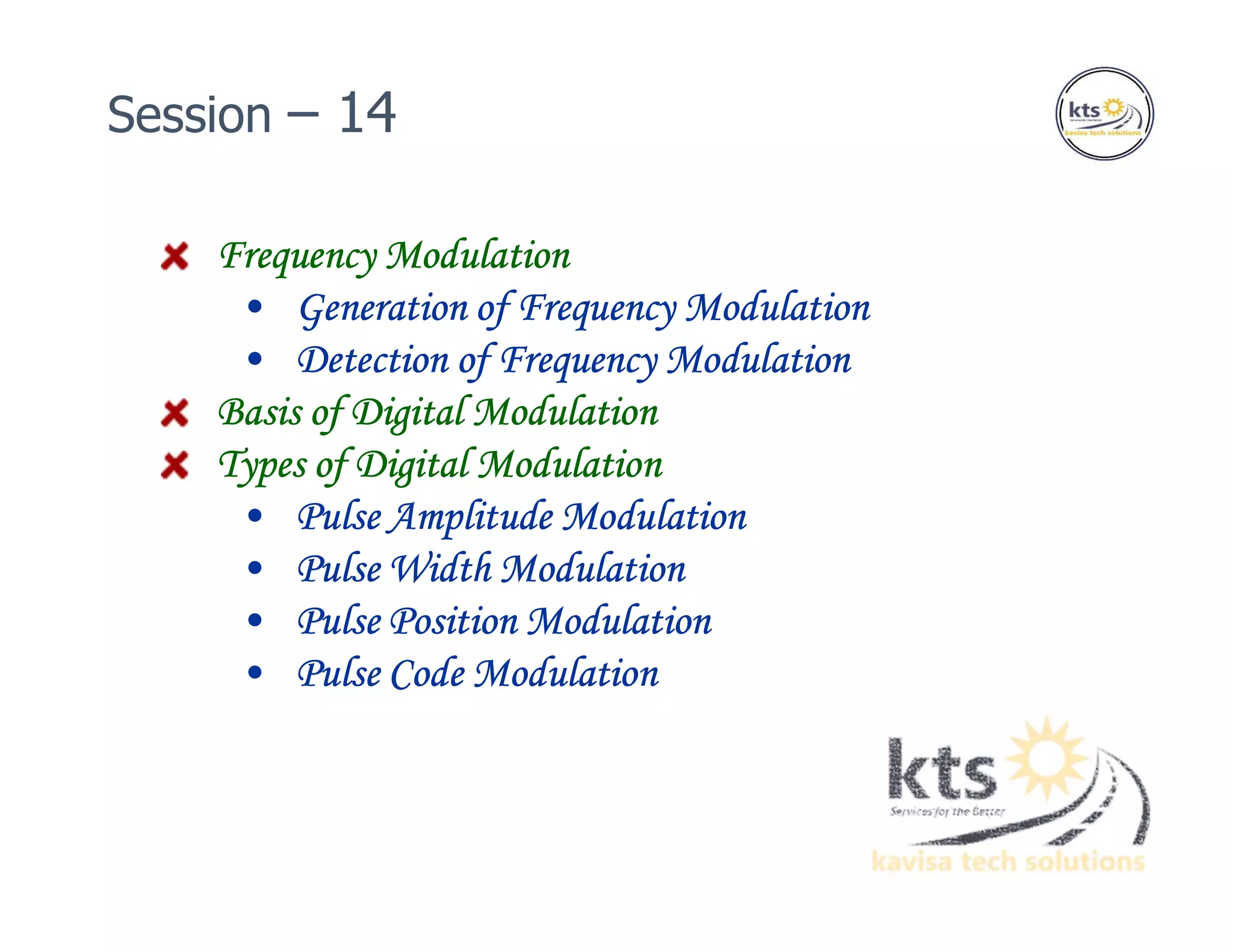 Frequency Modulation
• Generation of Frequency Modulation
• Detection of Frequency Modulation
Basis of Digital Modulation
Types of Digital Modulation
• Pulse Amplitude Modulation
• Pulse Width Modulation
• Pulse Position Modulation
• Pulse Code Modulation
Session – 14
 