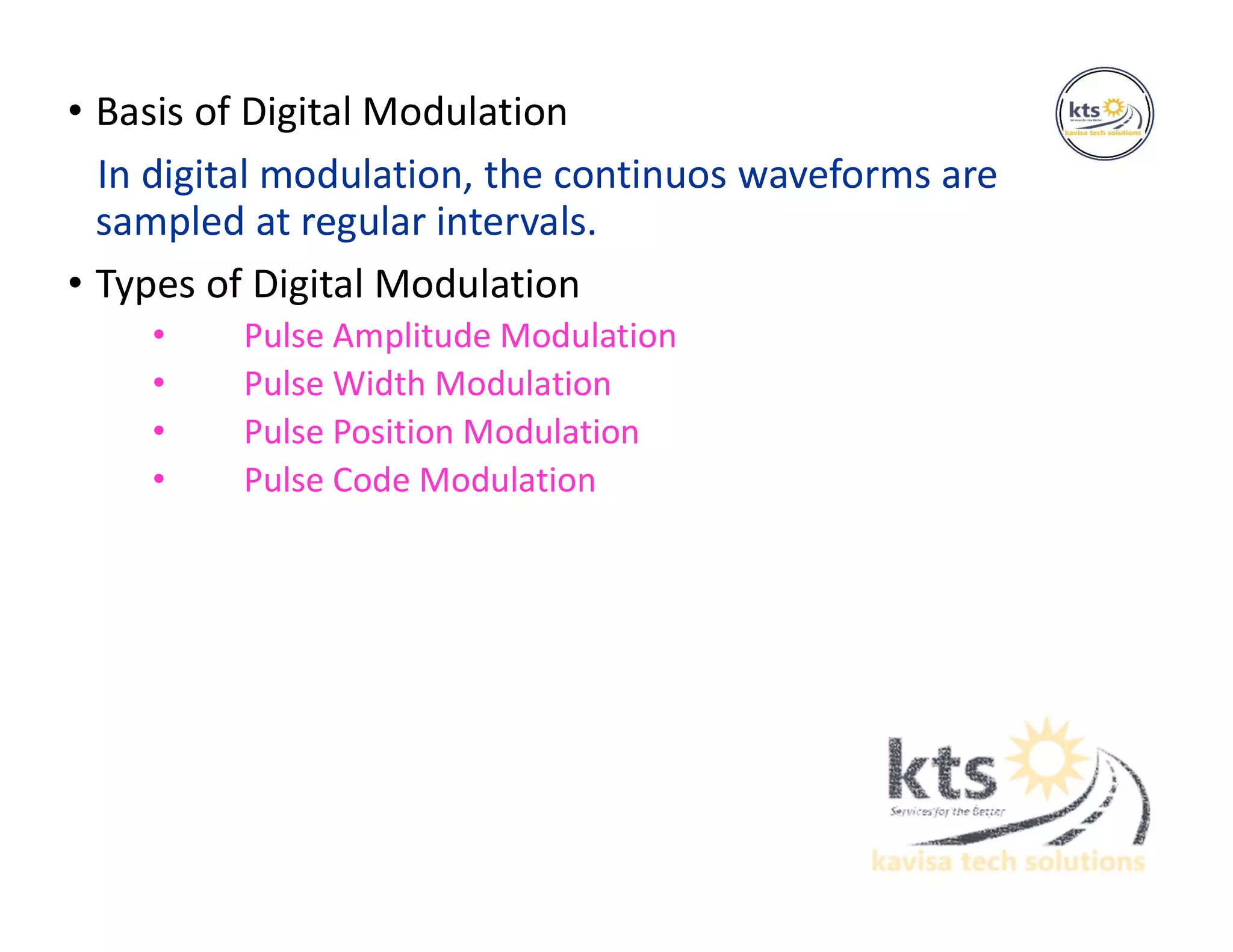 • Basis of Digital Modulation
In digital modulation, the continuos waveforms are
sampled at regular intervals.
• Types of Digital Modulation
• Pulse Amplitude Modulation
• Pulse Width Modulation
• Pulse Position Modulation
• Pulse Code Modulation
 