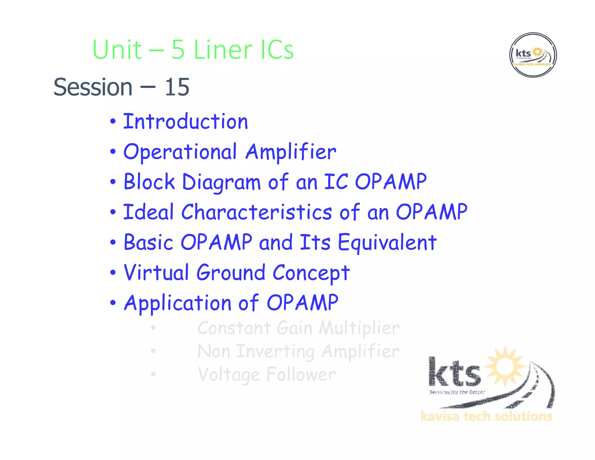 Unit – 5 Liner ICs
• Introduction
• Operational Amplifier
• Block Diagram of an IC OPAMP
• Ideal Characteristics of an OPAMP
• Basic OPAMP and Its Equivalent
• Virtual Ground Concept
• Application of OPAMP
• Constant Gain Multiplier
• Non Inverting Amplifier
• Voltage Follower
Session – 15
 