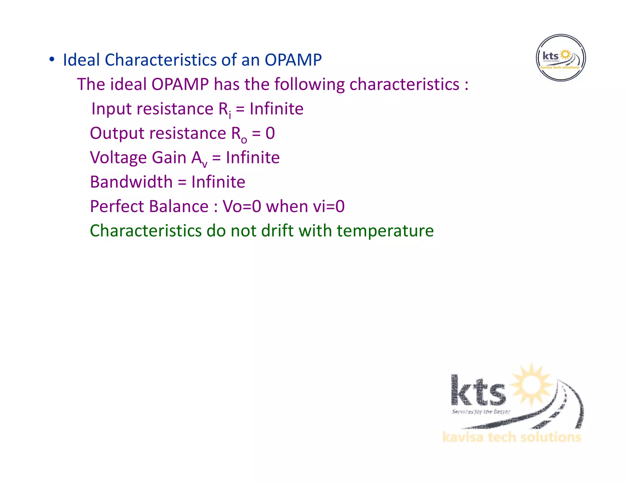 • Ideal Characteristics of an OPAMP
The ideal OPAMP has the following characteristics :
Input resistance Ri = Infinite
Output resistance Ro = 0
Voltage Gain Av = Infinite
Bandwidth = Infinite
Perfect Balance : Vo=0 when vi=0
Characteristics do not drift with temperature
 