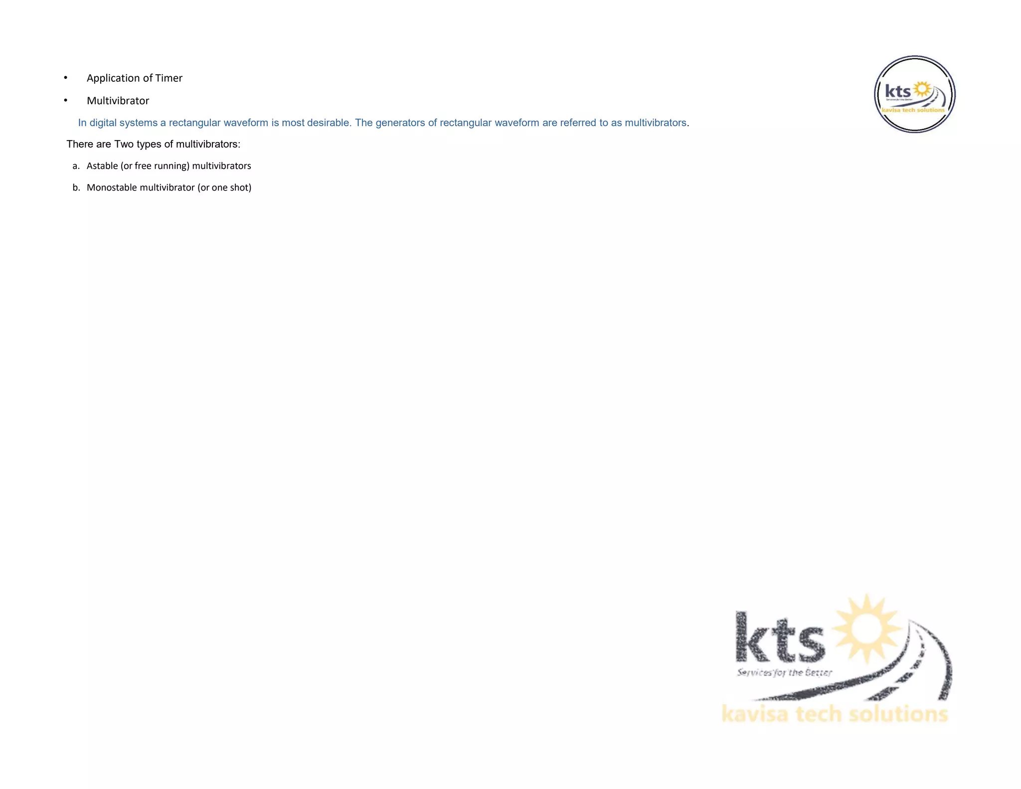 • Application of Timer
• Multivibrator
In digital systems a rectangular waveform is most desirable. The generators of rectangular waveform are referred to as multivibrators.
There are Two types of multivibrators:
a. Astable (or free running) multivibrators
b. Monostable multivibrator (or one shot)
 