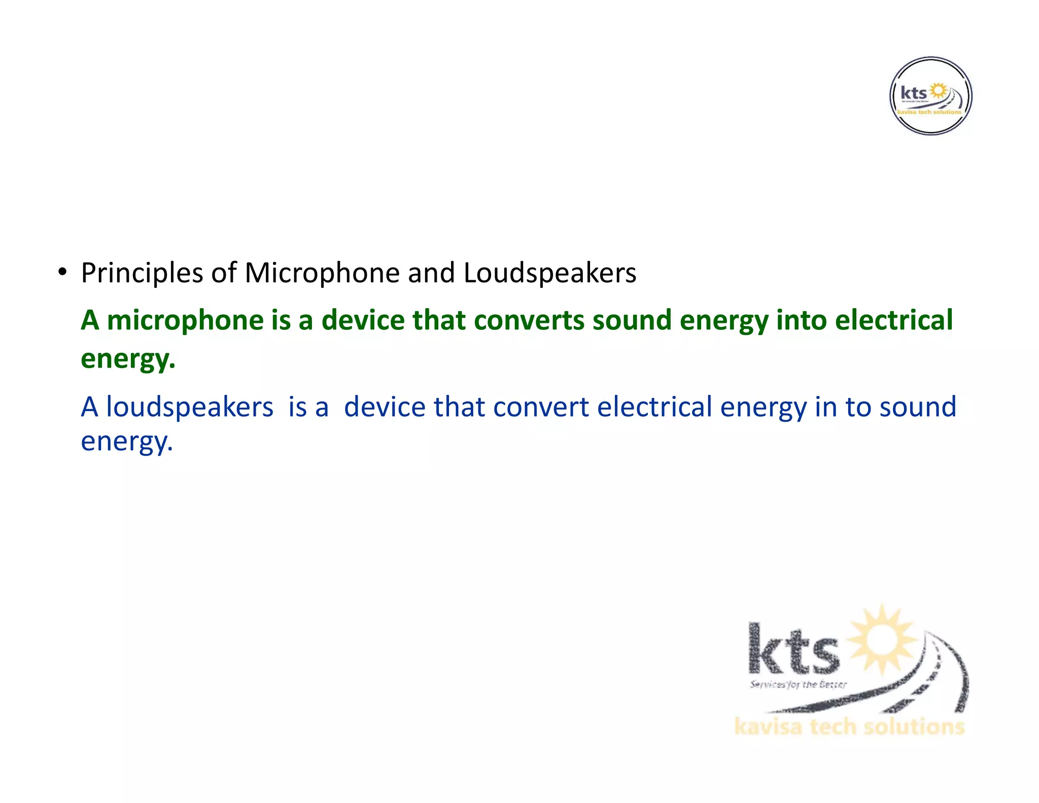 • Principles of Microphone and Loudspeakers
A microphone is a device that converts sound energy into electrical
energy.
A loudspeakers is a device that convert electrical energy in to sound
energy.
 