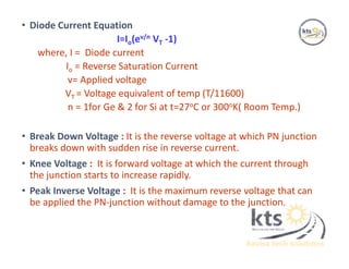 • Diode Current Equation
I=Io(ev/n VT -1)
where, I = Diode current
Io = Reverse Saturation Current
v= Applied voltage
VT = Voltage equivalent of temp (T/11600)
n = 1for Ge & 2 for Si at t=27oC or 300oK( Room Temp.)
• Break Down Voltage : It is the reverse voltage at which PN junction
breaks down with sudden rise in reverse current.
• Knee Voltage : It is forward voltage at which the current through
the junction starts to increase rapidly.
• Peak Inverse Voltage : It is the maximum reverse voltage that can
be applied the PN-junction without damage to the junction.
 