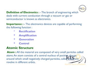 Definition of Electronics : - The branch of engineering which
deals with current conduction through a vacuum or gas or
semiconductor is known as electronics.
Importance : - The electronics devices are capable of performing
the following function :
* Rectification
* Amplification
* Generation
* Control
Atomic Structure
Atom : All the material are composed of very small particles called
atoms.An atom consists of a central nucleus of positive charge
around which small negatively charged particles, called electrons
revolve in different orbits.
 