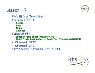 Field Effect Transistor
Terminal Of FET
Source
Base
Drain
Channel
Types Of FET
Junction Field Effect Transistor(JFET)
Metal Oxide Semiconductor Field Effect Transistor(MOSFET)
N Channel JFET
P Channel JFET
Difference Between BJT & FET
Session – 7
 
