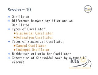 Oscillator
Difference between Amplifier and An
Oscillator
Types of Oscillator
Sinusoidal Oscillator
Relaxation Oscillator
Types of Sinusoidal Oscillator
Damped Oscillator
Undamped Oscillator
Barkhausen criteria for Oscillator
Generation of Sinusoidal wave by a tuned LC
circuit
Session – 10
 