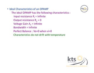 • Ideal Characteristics of an OPAMP
The ideal OPAMP has the following characteristics :
Input resistance Ri = Infinite
Output resistance Ro = 0
Voltage Gain Av = Infinite
Bandwidth = Infinite
Perfect Balance : Vo=0 when vi=0
Characteristics do not drift with temperature
 