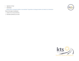 • Application of Timer
• Multivibrator
In digital systems a rectangular waveform is most desirable. The generators of rectangular waveform are referred to as multivibrators.
There are Two types of multivibrators:
a. Astable (or free running) multivibrators
b. Monostable multivibrator (or one shot)
 
