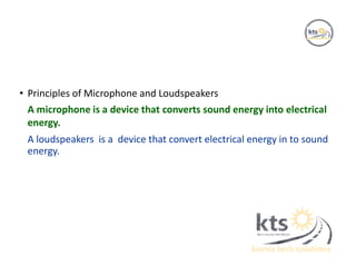 • Principles of Microphone and Loudspeakers
A microphone is a device that converts sound energy into electrical
energy.
A loudspeakers is a device that convert electrical energy in to sound
energy.
 