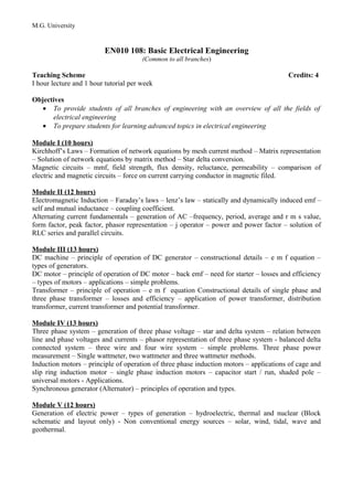 M.G. University
EN010 108: Basic Electrical Engineering
(Common to all branches)
Teaching Scheme Credits: 4
I hour lecture and 1 hour tutorial per week
Objectives
• To provide students of all branches of engineering with an overview of all the fields of
electrical engineering
• To prepare students for learning advanced topics in electrical engineering
Module I (10 hours)
Kirchhoff’s Laws – Formation of network equations by mesh current method – Matrix representation
– Solution of network equations by matrix method – Star delta conversion.
Magnetic circuits – mmf, field strength, flux density, reluctance, permeability – comparison of
electric and magnetic circuits – force on current carrying conductor in magnetic filed.
Module II (12 hours)
Electromagnetic Induction – Faraday’s laws – lenz’s law – statically and dynamically induced emf –
self and mutual inductance – coupling coefficient.
Alternating current fundamentals – generation of AC –frequency, period, average and r m s value,
form factor, peak factor, phasor representation – j operator – power and power factor – solution of
RLC series and parallel circuits.
Module III (13 hours)
DC machine – principle of operation of DC generator – constructional details – e m f equation –
types of generators.
DC motor – principle of operation of DC motor – back emf – need for starter – losses and efficiency
– types of motors – applications – simple problems.
Transformer – principle of operation – e m f equation Constructional details of single phase and
three phase transformer – losses and efficiency – application of power transformer, distribution
transformer, current transformer and potential transformer.
Module IV (13 hours)
Three phase system – generation of three phase voltage – star and delta system – relation between
line and phase voltages and currents – phasor representation of three phase system - balanced delta
connected system – three wire and four wire system – simple problems. Three phase power
measurement – Single wattmeter, two wattmeter and three wattmeter methods.
Induction motors – principle of operation of three phase induction motors – applications of cage and
slip ring induction motor – single phase induction motors – capacitor start / run, shaded pole –
universal motors - Applications.
Synchronous generator (Alternator) – principles of operation and types.
Module V (12 hours)
Generation of electric power – types of generation – hydroelectric, thermal and nuclear (Block
schematic and layout only) - Non conventional energy sources – solar, wind, tidal, wave and
geothermal.
 