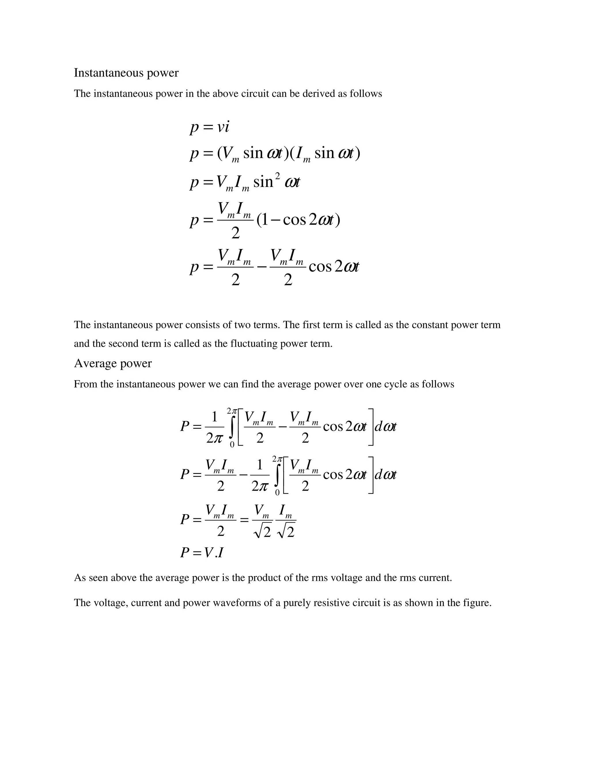 Instantaneous power
The instantaneous power in the above circuit can be derived as follows
The instantaneous power consists of two terms. The first term is called as the constant power term
and the second term is called as the fluctuating power term.
Average power
From the instantaneous power we can find the average power over one cycle as follows
As seen above the average power is the product of the rms voltage and the rms current.
The voltage, current and power waveforms of a purely resistive circuit is as shown in the figure.
t
IVIV
p
t
IV
p
tIVp
tItVp
vip
mmmm
mm
mm
mm
ω
ω
ω
ωω
2cos
22
)2cos1(
2
sin
)sin)(sin(
2
−=
−=
=
=
=
IVP
IVIV
P
tdt
IVIV
P
tdt
IVIV
P
mmmm
mmmm
mmmm
.
222
2cos
22
1
2
2cos
222
1
2
0
2
0
=
==






−=






−=
∫
∫
π
π
ωω
π
ωω
π
 