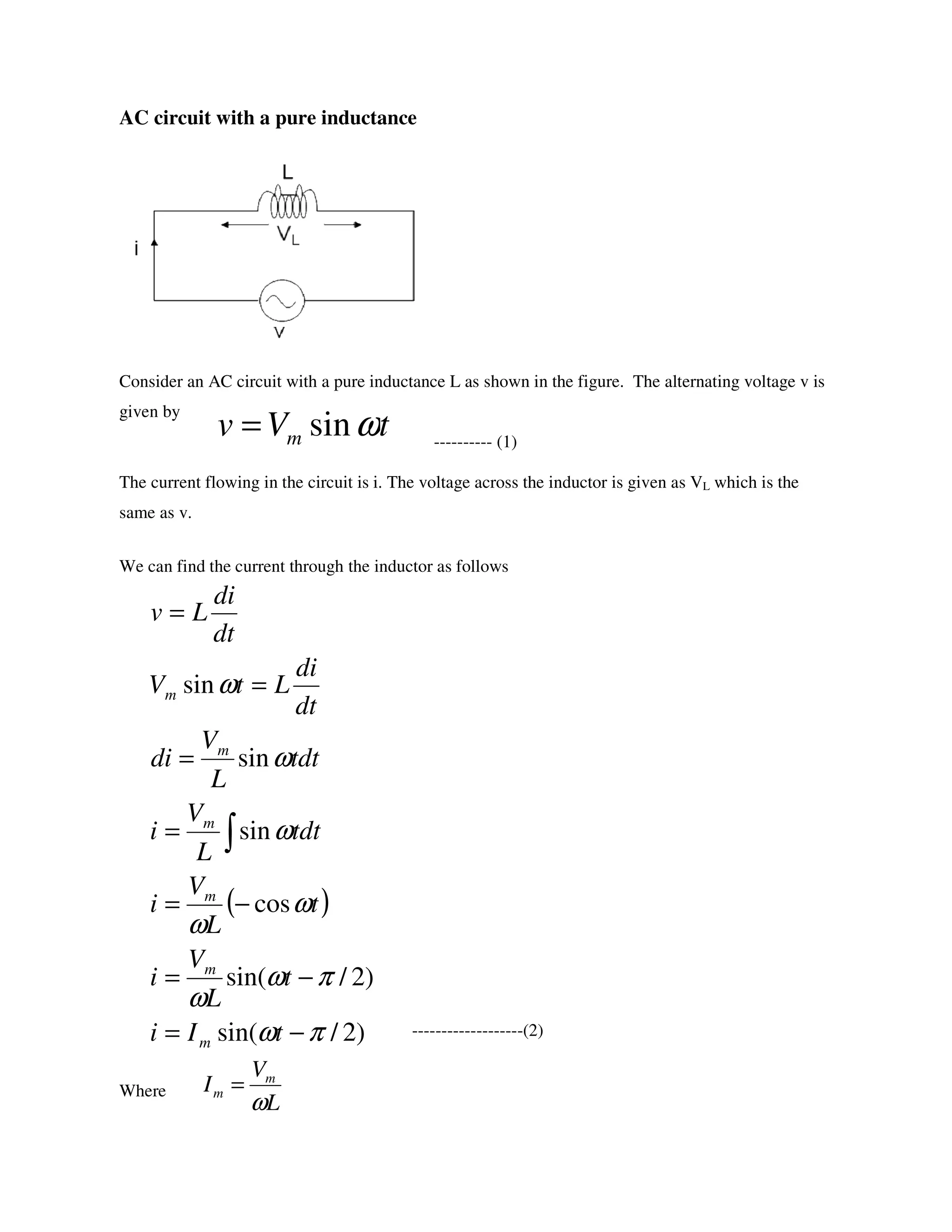 AC circuit with a pure inductance
Consider an AC circuit with a pure inductance L as shown in the figure. The alternating voltage v is
given by
---------- (1)
The current flowing in the circuit is i. The voltage across the inductor is given as VL which is the
same as v.
We can find the current through the inductor as follows
-------------------(2)
Where
tVv m ωsin=
( )
)2/sin(
)2/sin(
cos
sin
sin
sin
πω
πω
ω
ω
ω
ω
ω
ω
−=
−=
−=
=
=
=
=
∫
tIi
t
L
V
i
t
L
V
i
tdt
L
V
i
tdt
L
V
di
dt
di
LtV
dt
di
Lv
m
m
m
m
m
m
L
V
I m
m
ω
=
 