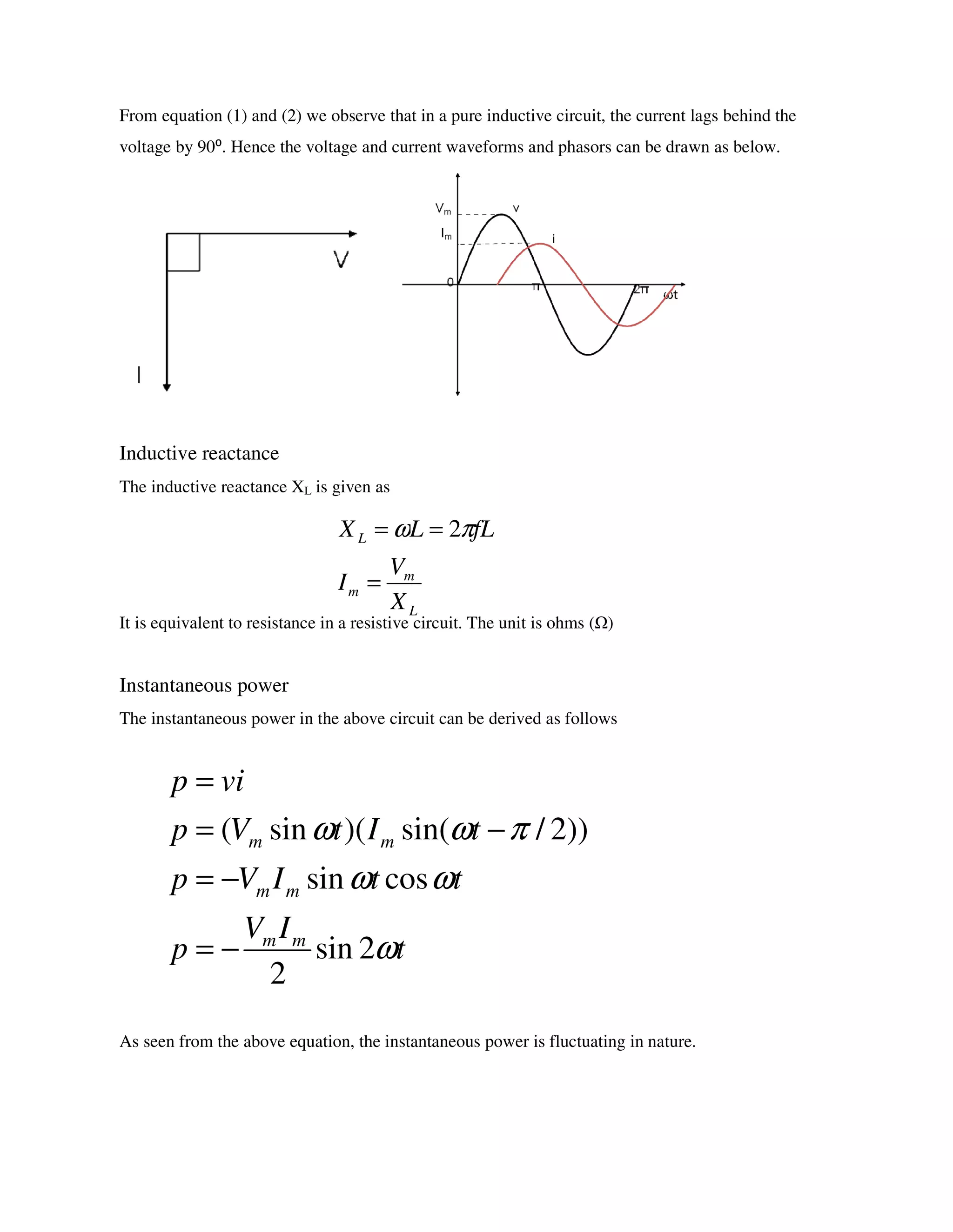 From equation (1) and (2) we observe that in a pure inductive circuit, the current lags behind the
voltage by 90⁰. Hence the voltage and current waveforms and phasors can be drawn as below.
Inductive reactance
The inductive reactance XL is given as
It is equivalent to resistance in a resistive circuit. The unit is ohms ( )
Instantaneous power
The instantaneous power in the above circuit can be derived as follows
As seen from the above equation, the instantaneous power is fluctuating in nature.
L
m
m
L
X
V
I
fLLX
=
== πω 2
t
IV
p
ttIVp
tItVp
vip
mm
mm
mm
ω
ωω
πωω
2sin
2
cossin
))2/sin()(sin(
−=
−=
−=
=
 