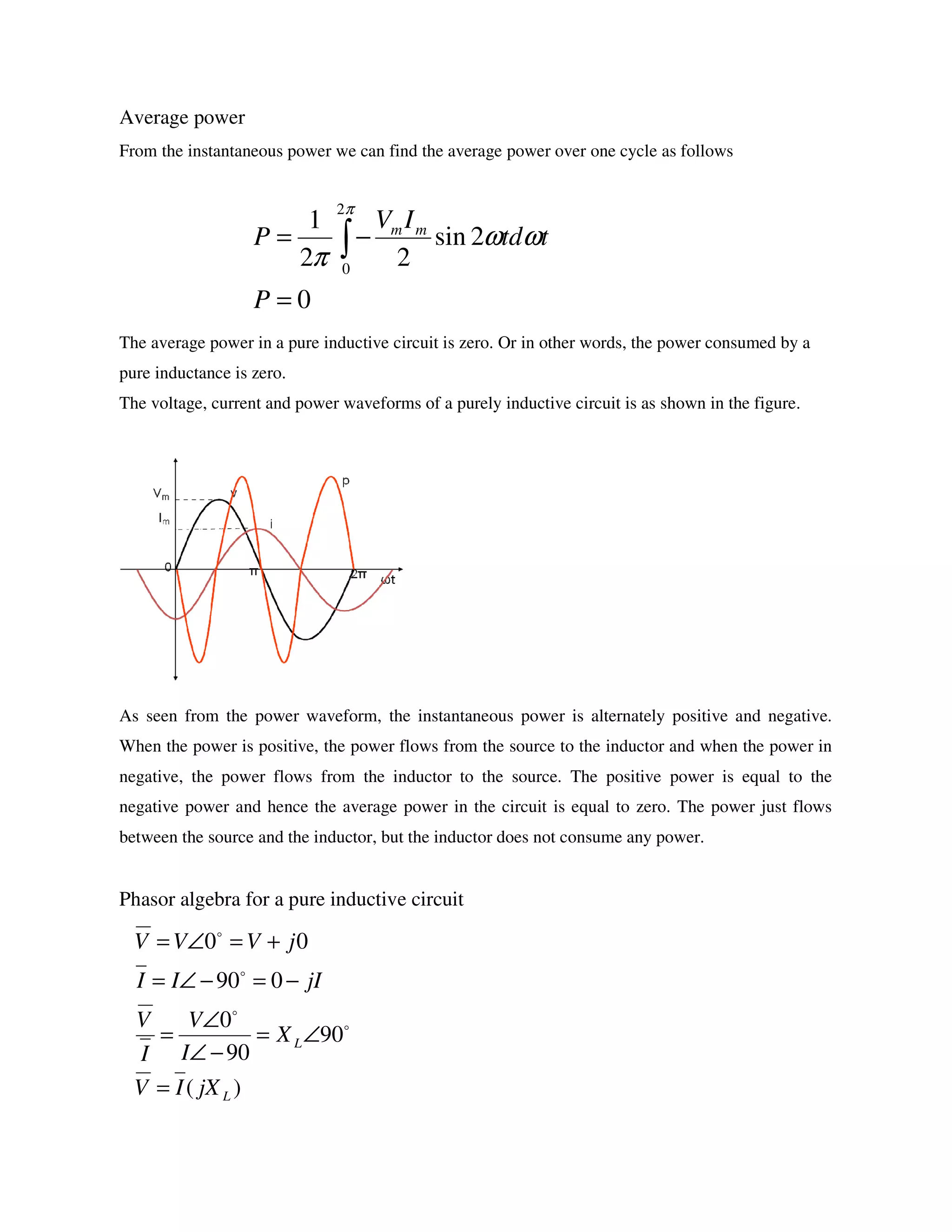 Average power
From the instantaneous power we can find the average power over one cycle as follows
The average power in a pure inductive circuit is zero. Or in other words, the power consumed by a
pure inductance is zero.
The voltage, current and power waveforms of a purely inductive circuit is as shown in the figure.
As seen from the power waveform, the instantaneous power is alternately positive and negative.
When the power is positive, the power flows from the source to the inductor and when the power in
negative, the power flows from the inductor to the source. The positive power is equal to the
negative power and hence the average power in the circuit is equal to zero. The power just flows
between the source and the inductor, but the inductor does not consume any power.
Phasor algebra for a pure inductive circuit
0
2sin
22
1
2
0
=
−= ∫
P
ttd
IV
P mm
π
ωω
π
)(
90
90
0
090
00
L
L
jXIV
X
I
V
I
V
jIII
jVVV
=
∠=
−∠
∠
=
−=−∠=
+=∠=
o
o
o
o
 