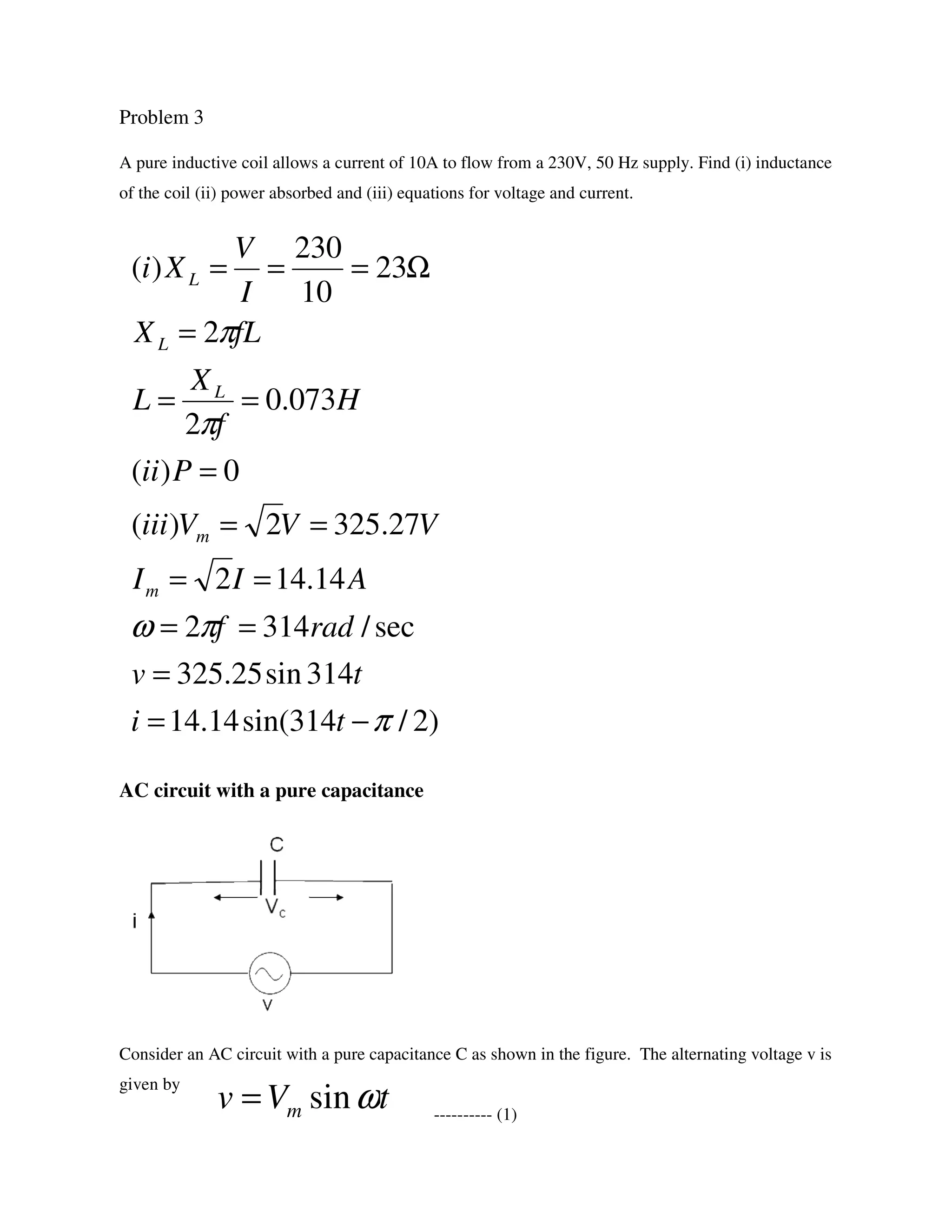 Problem 3
A pure inductive coil allows a current of 10A to flow from a 230V, 50 Hz supply. Find (i) inductance
of the coil (ii) power absorbed and (iii) equations for voltage and current.
AC circuit with a pure capacitance
Consider an AC circuit with a pure capacitance C as shown in the figure. The alternating voltage v is
given by
---------- (1)
tVv m ωsin=
)2/314sin(14.14
314sin25.325
sec/3142
14.142
27.3252)(
0)(
073.0
2
2
23
10
230
)(
π
πω
π
π
−=
=
==
==
==
=
==
=
Ω===
ti
tv
radf
AII
VVViii
Pii
H
f
X
L
fLX
I
V
Xi
m
m
L
L
L
 