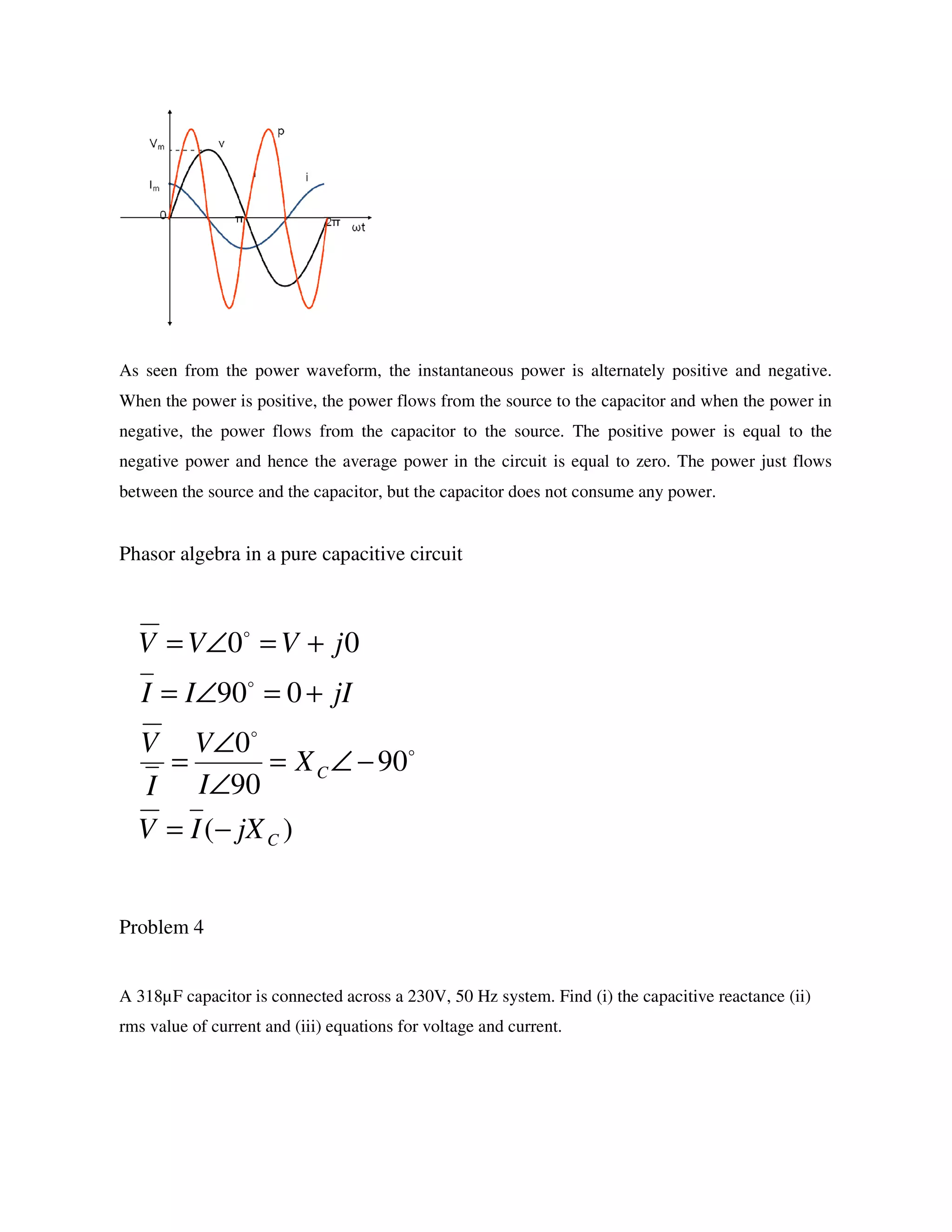 As seen from the power waveform, the instantaneous power is alternately positive and negative.
When the power is positive, the power flows from the source to the capacitor and when the power in
negative, the power flows from the capacitor to the source. The positive power is equal to the
negative power and hence the average power in the circuit is equal to zero. The power just flows
between the source and the capacitor, but the capacitor does not consume any power.
Phasor algebra in a pure capacitive circuit
Problem 4
A 318µF capacitor is connected across a 230V, 50 Hz system. Find (i) the capacitive reactance (ii)
rms value of current and (iii) equations for voltage and current.
)(
90
90
0
090
00
C
C
jXIV
X
I
V
I
V
jIII
jVVV
−=
−∠=
∠
∠
=
+=∠=
+=∠=
o
o
o
o
 