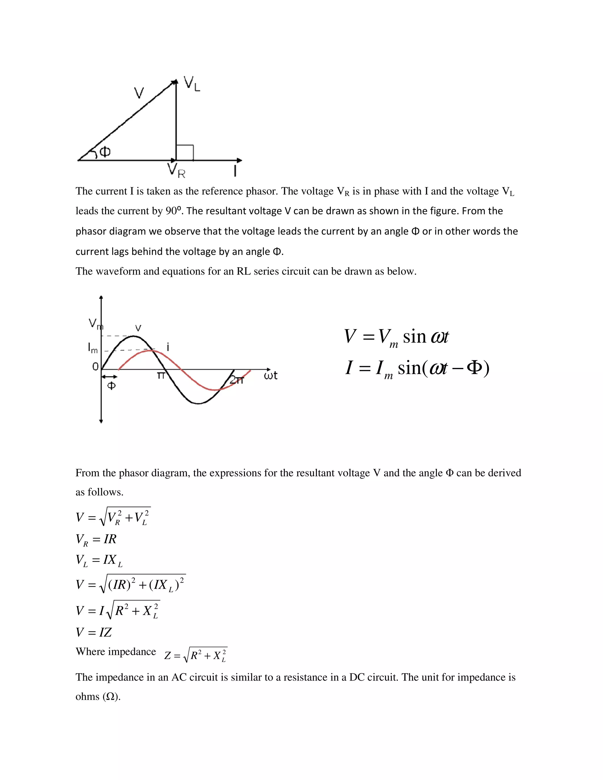 The current I is taken as the reference phasor. The voltage VR is in phase with I and the voltage VL
leads the current by 90⁰. The resultant voltage V can be drawn as shown in the figure. From the
phasor diagram we observe that the voltage leads the current by an angle Φ or in other words the
current lags behind the voltage by an angle Φ.
The waveform and equations for an RL series circuit can be drawn as below.
From the phasor diagram, the expressions for the resultant voltage V and the angle Φ can be derived
as follows.
Where impedance
The impedance in an AC circuit is similar to a resistance in a DC circuit. The unit for impedance is
ohms ( ).
)sin(
sin
Φ−=
=
tII
tVV
m
m
ω
ω
IZV
XRIV
IXIRV
IXV
IRV
VVV
L
L
LL
R
LR
=
+=
+=
=
=
+=
22
22
22
)()(
22
LXRZ +=
 