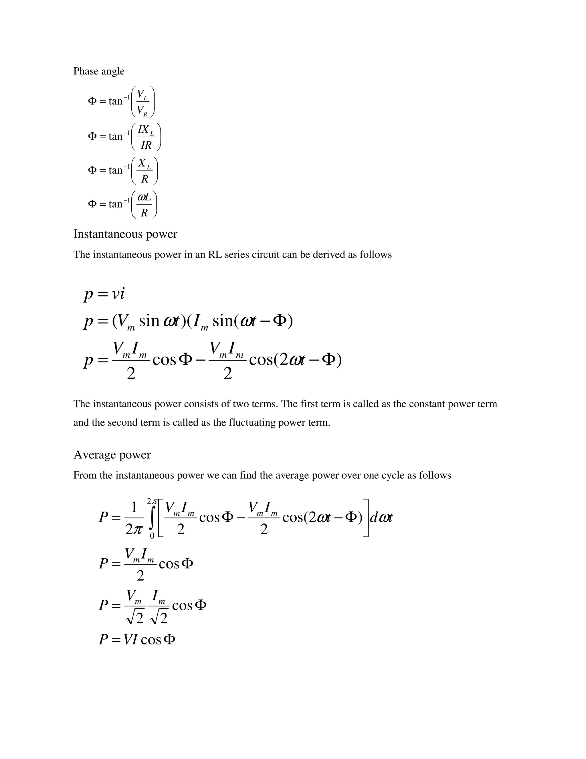Phase angle
Instantaneous power
The instantaneous power in an RL series circuit can be derived as follows
The instantaneous power consists of two terms. The first term is called as the constant power term
and the second term is called as the fluctuating power term.
Average power
From the instantaneous power we can find the average power over one cycle as follows






=Φ






=Φ






=Φ






=Φ
−
−
−
−
R
L
R
X
IR
IX
V
V
L
L
R
L
ω1
1
1
1
tan
tan
tan
tan
)2cos(
2
cos
2
)sin()(sin(
Φ−−Φ=
Φ−=
=
t
IVIV
p
tItVp
vip
mmmm
mm
ω
ωω
Φ=
Φ=
Φ=






Φ−−Φ= ∫
cos
cos
22
cos
2
)2cos(
2
cos
22
1
2
0
VIP
IV
P
IV
P
tdt
IVIV
P
mm
mm
mmmm
π
ωω
π
 