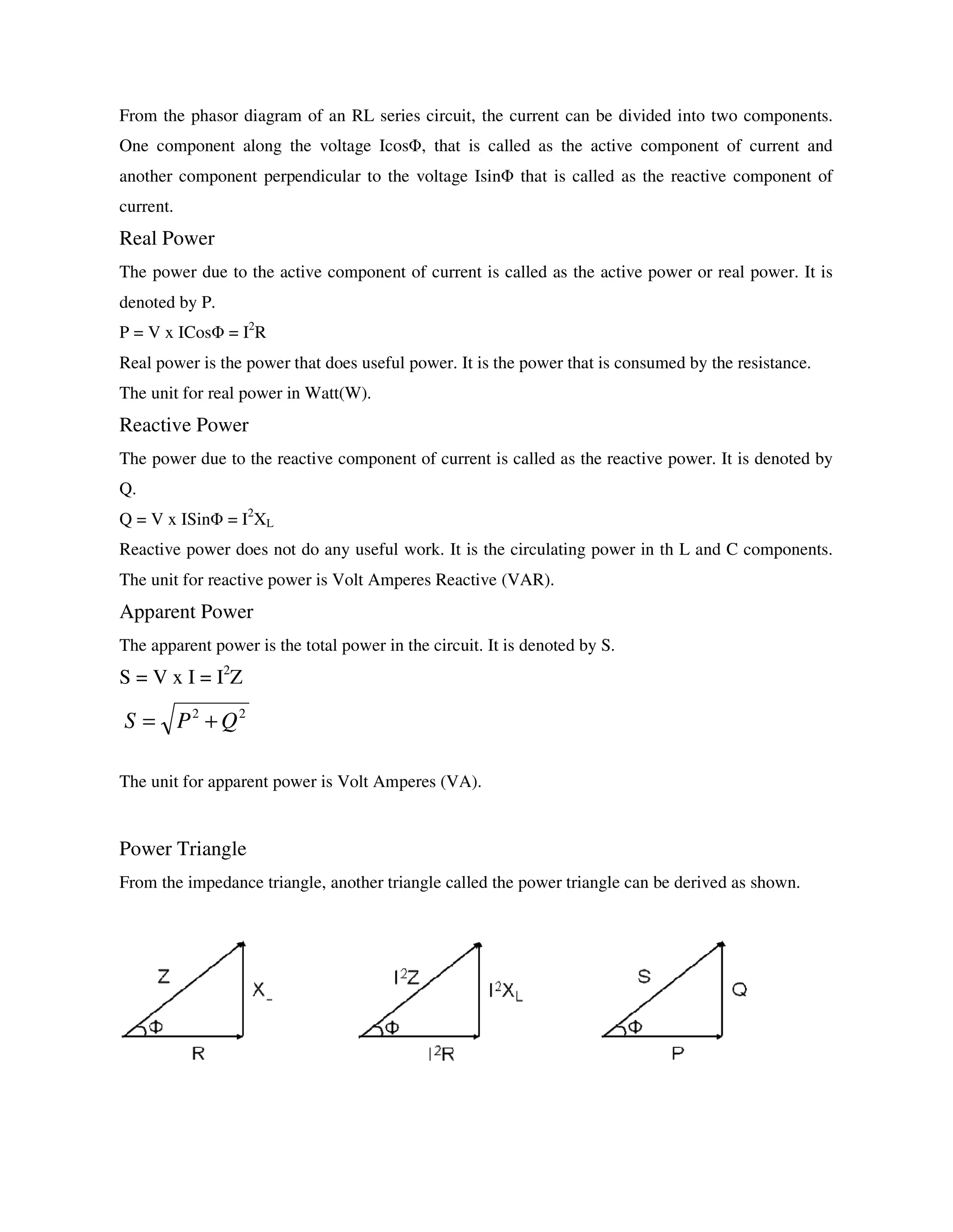 From the phasor diagram of an RL series circuit, the current can be divided into two components.
One component along the voltage IcosΦ, that is called as the active component of current and
another component perpendicular to the voltage IsinΦ that is called as the reactive component of
current.
Real Power
The power due to the active component of current is called as the active power or real power. It is
denoted by P.
P = V x ICosΦ = I2
R
Real power is the power that does useful power. It is the power that is consumed by the resistance.
The unit for real power in Watt(W).
Reactive Power
The power due to the reactive component of current is called as the reactive power. It is denoted by
Q.
Q = V x ISinΦ = I2
XL
Reactive power does not do any useful work. It is the circulating power in th L and C components.
The unit for reactive power is Volt Amperes Reactive (VAR).
Apparent Power
The apparent power is the total power in the circuit. It is denoted by S.
S = V x I = I2
Z
The unit for apparent power is Volt Amperes (VA).
Power Triangle
From the impedance triangle, another triangle called the power triangle can be derived as shown.
22
QPS +=
 