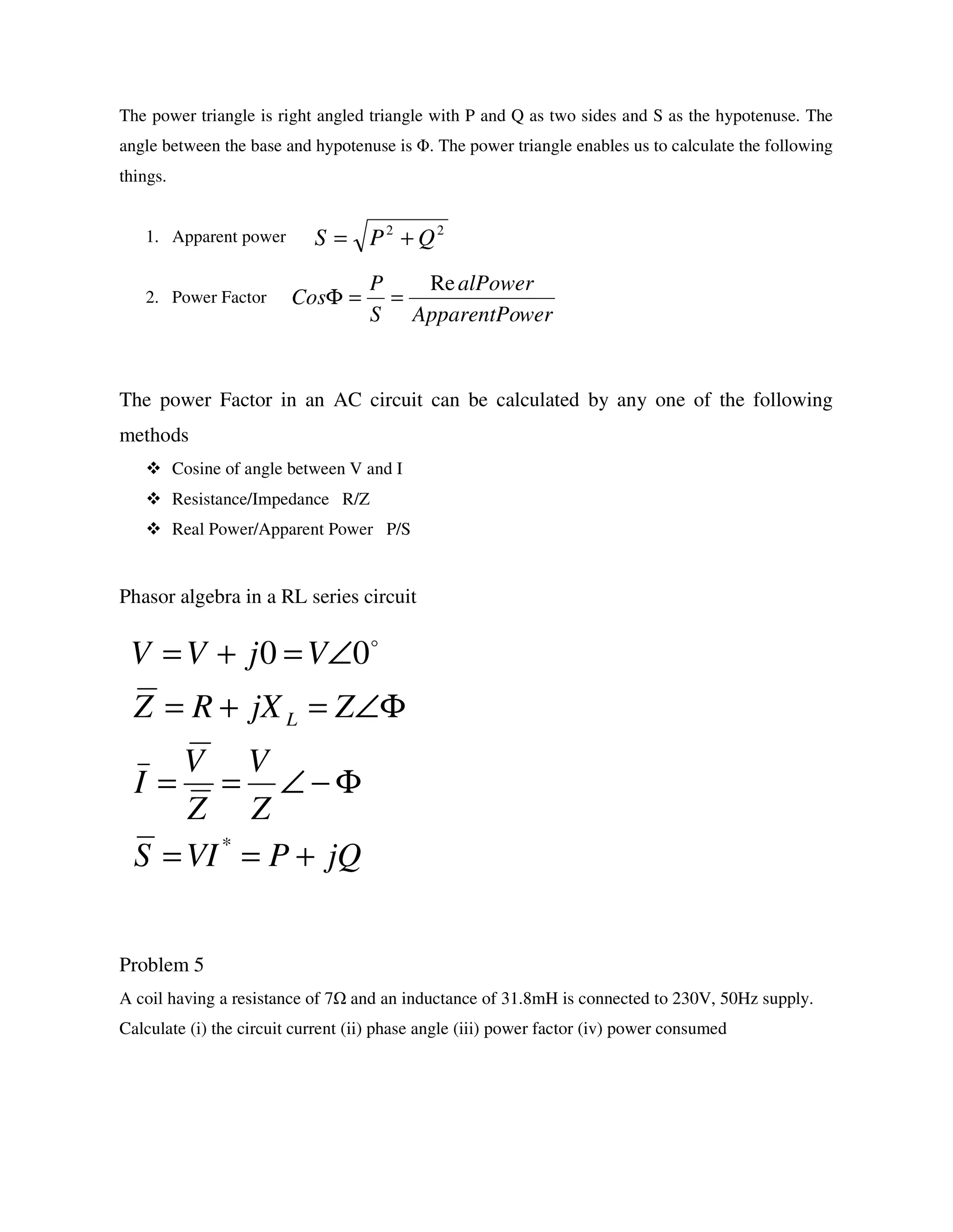 The power triangle is right angled triangle with P and Q as two sides and S as the hypotenuse. The
angle between the base and hypotenuse is Φ. The power triangle enables us to calculate the following
things.
1. Apparent power
2. Power Factor
The power Factor in an AC circuit can be calculated by any one of the following
methods
Cosine of angle between V and I
Resistance/Impedance R/Z
Real Power/Apparent Power P/S
Phasor algebra in a RL series circuit
Problem 5
A coil having a resistance of 7 and an inductance of 31.8mH is connected to 230V, 50Hz supply.
Calculate (i) the circuit current (ii) phase angle (iii) power factor (iv) power consumed
jQPVIS
Z
V
Z
V
I
ZjXRZ
VjVV
L
+==
Φ−∠==
Φ∠=+=
∠=+=
*
00 o
22
QPS +=
werApparentPo
alPower
S
P
Cos
Re
==Φ
 