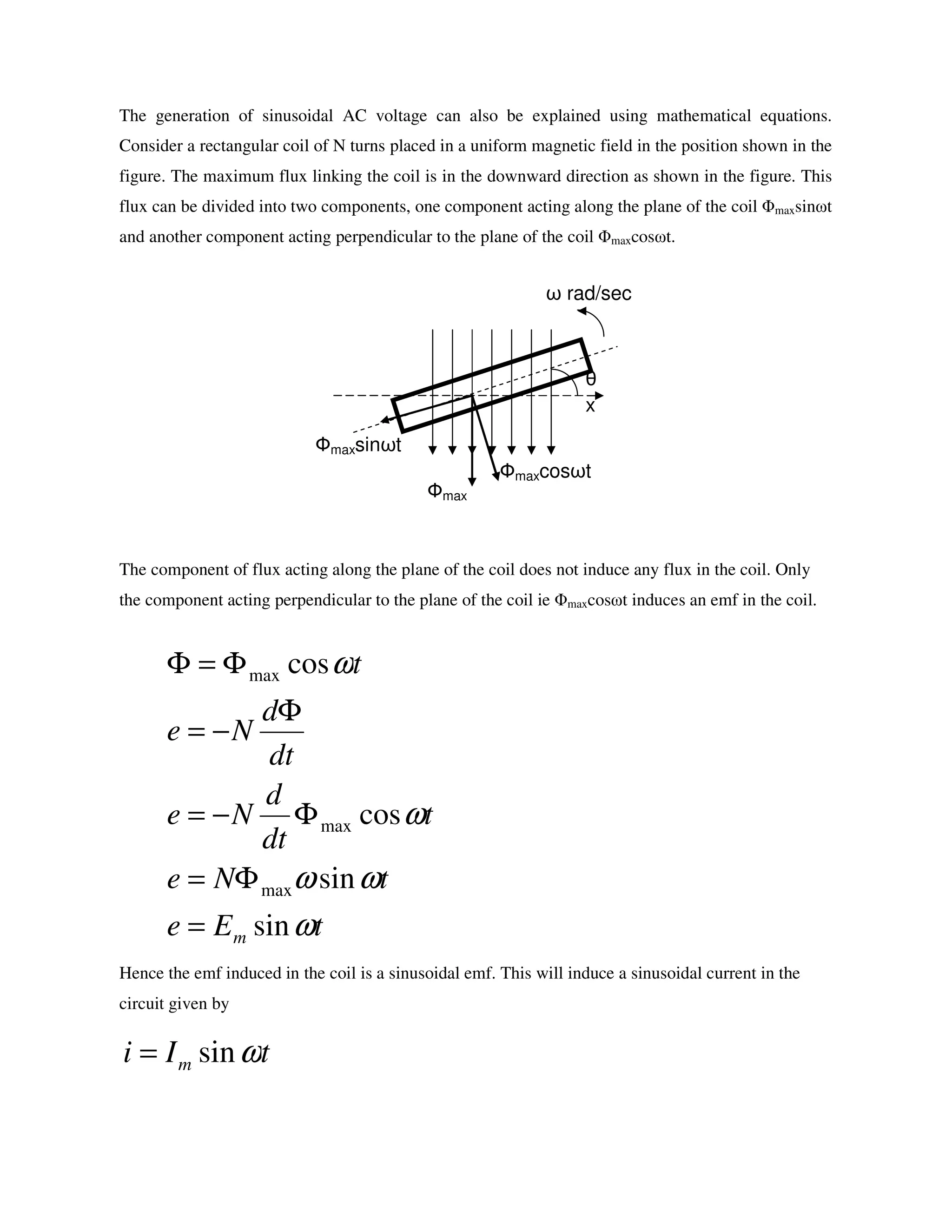 The generation of sinusoidal AC voltage can also be explained using mathematical equations.
Consider a rectangular coil of N turns placed in a uniform magnetic field in the position shown in the
figure. The maximum flux linking the coil is in the downward direction as shown in the figure. This
flux can be divided into two components, one component acting along the plane of the coil Φmaxsinωt
and another component acting perpendicular to the plane of the coil Φmaxcosωt.
The component of flux acting along the plane of the coil does not induce any flux in the coil. Only
the component acting perpendicular to the plane of the coil ie Φmaxcosωt induces an emf in the coil.
Hence the emf induced in the coil is a sinusoidal emf. This will induce a sinusoidal current in the
circuit given by
tEe
tNe
t
dt
d
Ne
dt
d
Ne
t
m ω
ωω
ω
ω
sin
sin
cos
cos
max
max
max
=
Φ=
Φ−=
Φ
−=
Φ=Φ
tIi m ωsin=
x
ω rad/sec
θ
Фmax
Фmaxcosωt
Фmaxsinωt
 