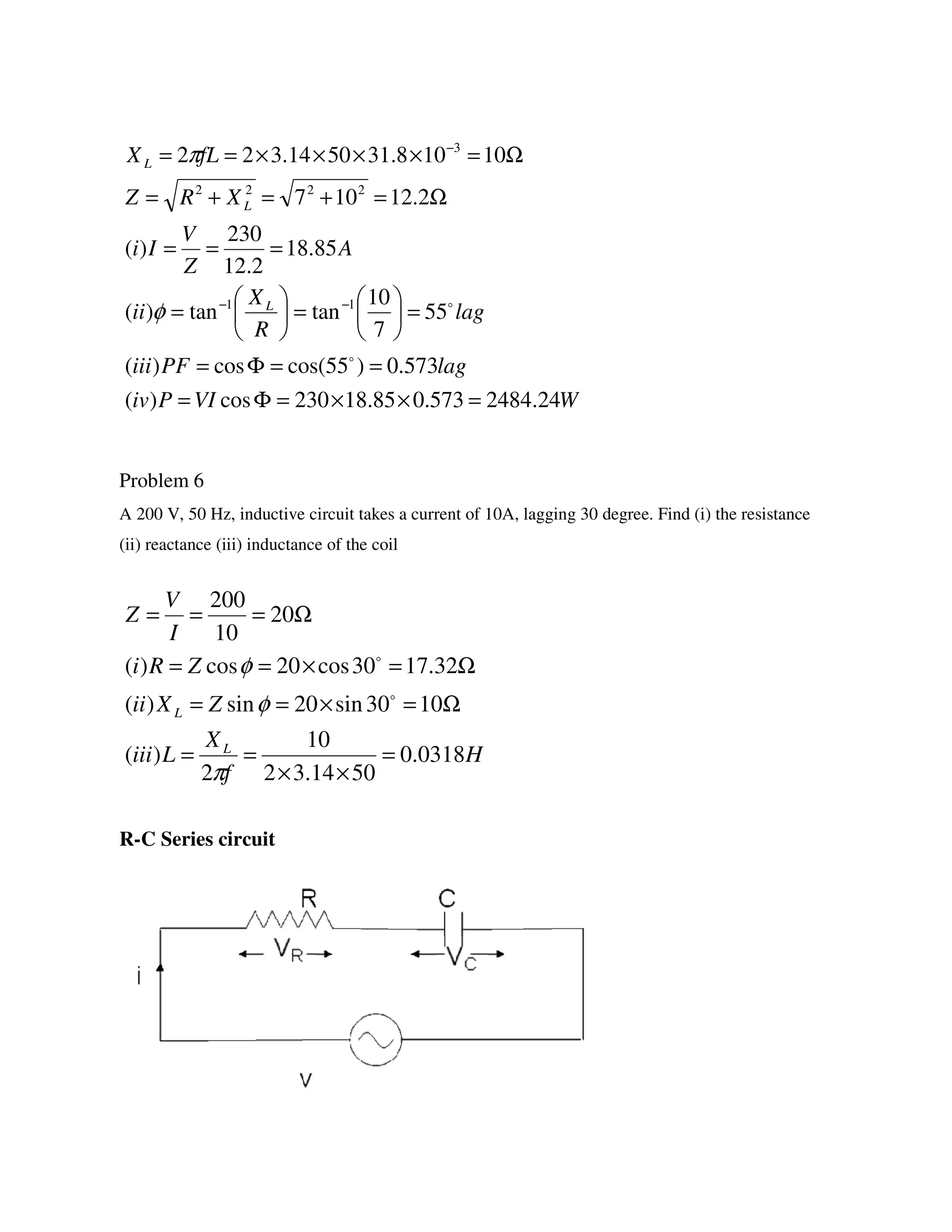 Problem 6
A 200 V, 50 Hz, inductive circuit takes a current of 10A, lagging 30 degree. Find (i) the resistance
(ii) reactance (iii) inductance of the coil
R-C Series circuit
WVIPiv
lagPFiii
lag
R
X
ii
A
Z
V
Ii
XRZ
fLX
L
L
L
24.2484573.085.18230cos)(
573.0)55cos(cos)(
55
7
10
tantan)(
85.18
2.12
230
)(
2.12107
10108.315014.322
11
2222
3
=××=Φ=
==Φ=
=





=





=
===
Ω=+=+=
Ω=××××==
−−
−
o
o
φ
π
H
f
X
Liii
ZXii
ZRi
I
V
Z
L
L
0318.0
5014.32
10
2
)(
1030sin20sin)(
32.1730cos20cos)(
20
10
200
=
××
==
Ω=×==
Ω=×==
Ω===
π
φ
φ
o
o
 