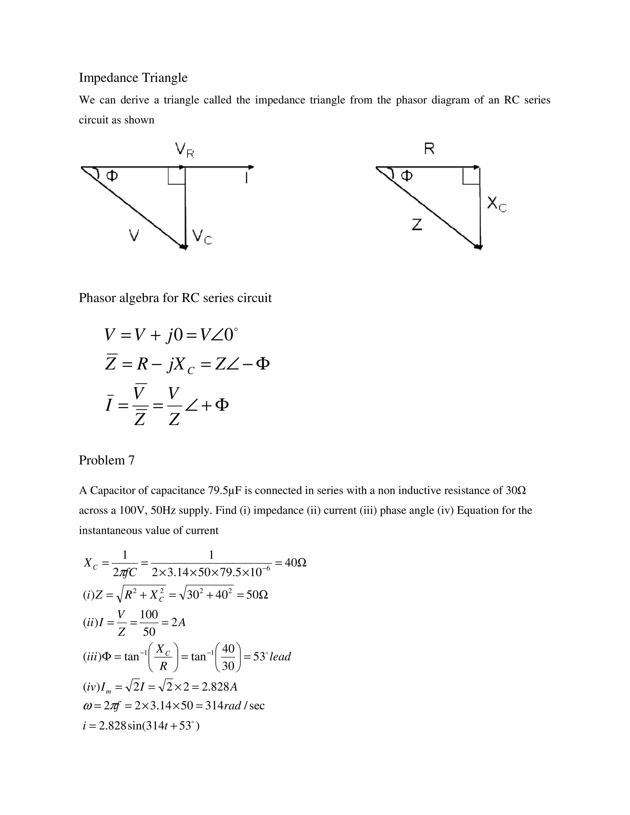 Impedance Triangle
We can derive a triangle called the impedance triangle from the phasor diagram of an RC series
circuit as shown
Phasor algebra for RC series circuit
Problem 7
A Capacitor of capacitance 79.5µF is connected in series with a non inductive resistance of 30
across a 100V, 50Hz supply. Find (i) impedance (ii) current (iii) phase angle (iv) Equation for the
instantaneous value of current
Φ+∠==
Φ−∠=−=
∠=+=
Z
V
Z
V
I
ZjXRZ
VjVV
C
o
00
)53314sin(828.2
sec/3145014.322
828.2222)(
53
30
40
tantan)(
2
50
100
)(
504030)(
40
105.795014.32
1
2
1
11
2222
6
o
o
+=
=××==
=×==
=





=





=Φ
===
Ω=+=+=
Ω=
××××
==
−−
−
ti
radf
AIIiv
lead
R
X
iii
A
Z
V
Iii
XRZi
fC
X
m
C
C
C
πω
π
 