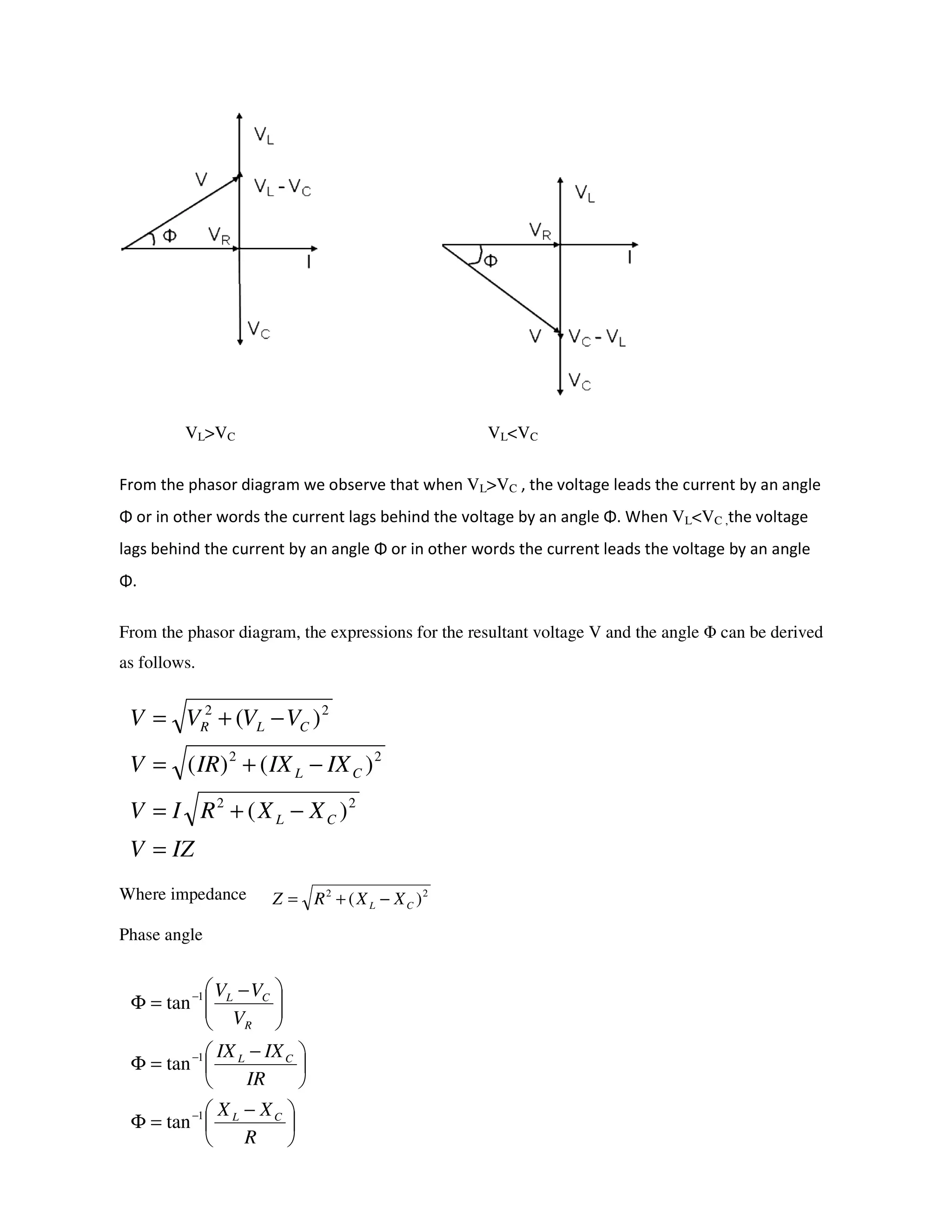 VL>VC VL<VC
From the phasor diagram we observe that when VL>VC , the voltage leads the current by an angle
Φ or in other words the current lags behind the voltage by an angle Φ. When VL<VC ,the voltage
lags behind the current by an angle Φ or in other words the current leads the voltage by an angle
Φ.
From the phasor diagram, the expressions for the resultant voltage V and the angle Φ can be derived
as follows.
Where impedance
Phase angle
IZV
XXRIV
IXIXIRV
VVVV
CL
CL
CLR
=
−+=
−+=
−+=
22
22
22
)(
)()(
)(
22
)( CL XXRZ −+=





 −
=Φ





 −
=Φ





 −
=Φ
−
−
−
R
XX
IR
IXIX
V
VV
CL
CL
R
CL
1
1
1
tan
tan
tan
 