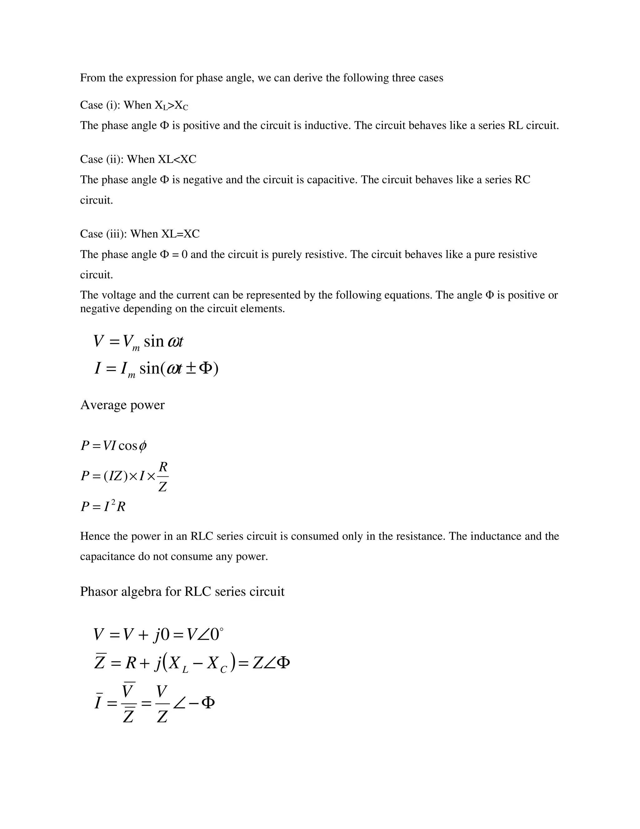 From the expression for phase angle, we can derive the following three cases
Case (i): When XL>XC
The phase angle Ф is positive and the circuit is inductive. The circuit behaves like a series RL circuit.
Case (ii): When XL<XC
The phase angle Ф is negative and the circuit is capacitive. The circuit behaves like a series RC
circuit.
Case (iii): When XL=XC
The phase angle Ф = 0 and the circuit is purely resistive. The circuit behaves like a pure resistive
circuit.
The voltage and the current can be represented by the following equations. The angle Φ is positive or
negative depending on the circuit elements.
Average power
Hence the power in an RLC series circuit is consumed only in the resistance. The inductance and the
capacitance do not consume any power.
Phasor algebra for RLC series circuit
)sin(
sin
Φ±=
=
tII
tVV
m
m
ω
ω
RIP
Z
R
IIZP
VIP
2
)(
cos
=
××=
= φ
( )
Φ−∠==
Φ∠=−+=
∠=+=
Z
V
Z
V
I
ZXXjRZ
VjVV
CL
o
00
 
