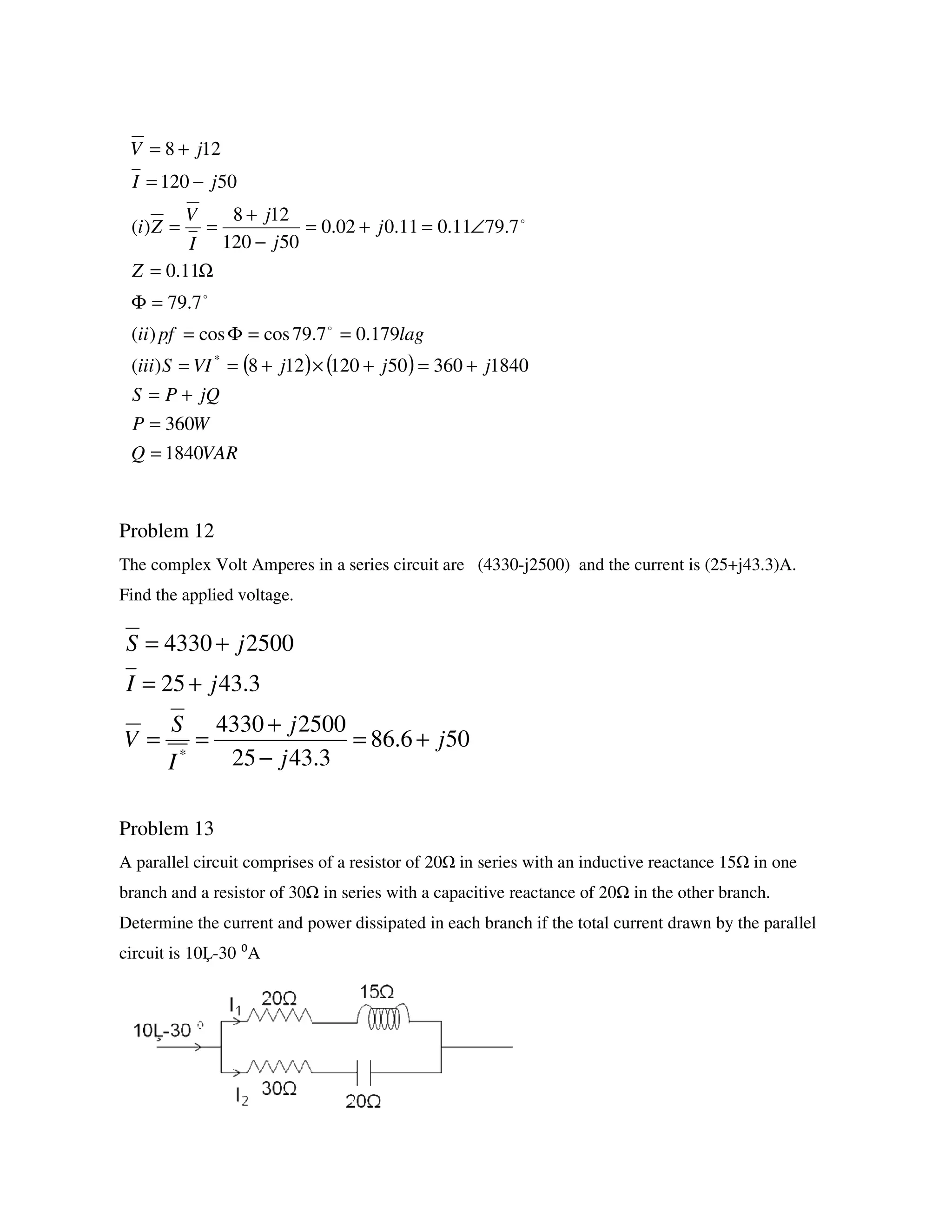 Problem 12
The complex Volt Amperes in a series circuit are (4330-j2500) and the current is (25+j43.3)A.
Find the applied voltage.
Problem 13
A parallel circuit comprises of a resistor of 20 in series with an inductive reactance 15 in one
branch and a resistor of 30 in series with a capacitive reactance of 20 in the other branch.
Determine the current and power dissipated in each branch if the total current drawn by the parallel
circuit is 10 -30 ⁰A
( ) ( )
VARQ
WP
jQPS
jjjVISiii
lagpfii
Z
j
j
j
I
V
Zi
jI
jV
1840
360
184036050120128)(
179.07.79coscos)(
7.79
11.0
7.7911.011.002.0
50120
128
)(
50120
128
*
=
=
+=
+=+×+==
==Φ=
=Φ
Ω=
∠=+=
−
+
==
−=
+=
o
o
o
506.86
3.4325
25004330
3.4325
25004330
*
j
j
j
I
S
V
jI
jS
+=
−
+
==
+=
+=
 