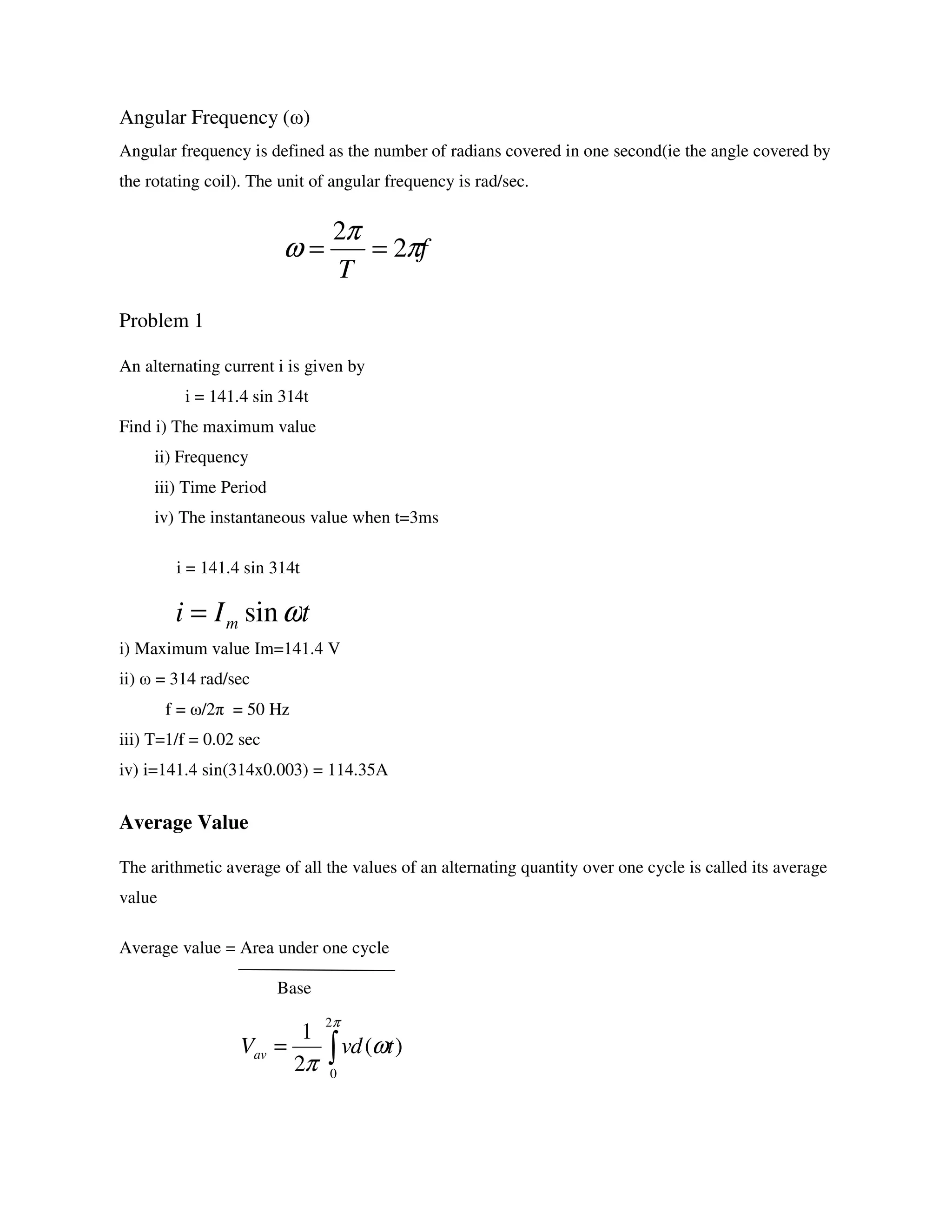 Angular Frequency (ω)
Angular frequency is defined as the number of radians covered in one second(ie the angle covered by
the rotating coil). The unit of angular frequency is rad/sec.
Problem 1
An alternating current i is given by
i = 141.4 sin 314t
Find i) The maximum value
ii) Frequency
iii) Time Period
iv) The instantaneous value when t=3ms
i = 141.4 sin 314t
i) Maximum value Im=141.4 V
ii) ω = 314 rad/sec
f = ω/2π = 50 Hz
iii) T=1/f = 0.02 sec
iv) i=141.4 sin(314x0.003) = 114.35A
Average Value
The arithmetic average of all the values of an alternating quantity over one cycle is called its average
value
Average value = Area under one cycle
Base
f
T
π
π
ω 2
2
==
tIi m ωsin=
)(
2
1
2
0
tdvVav ω
π
π
∫=
 